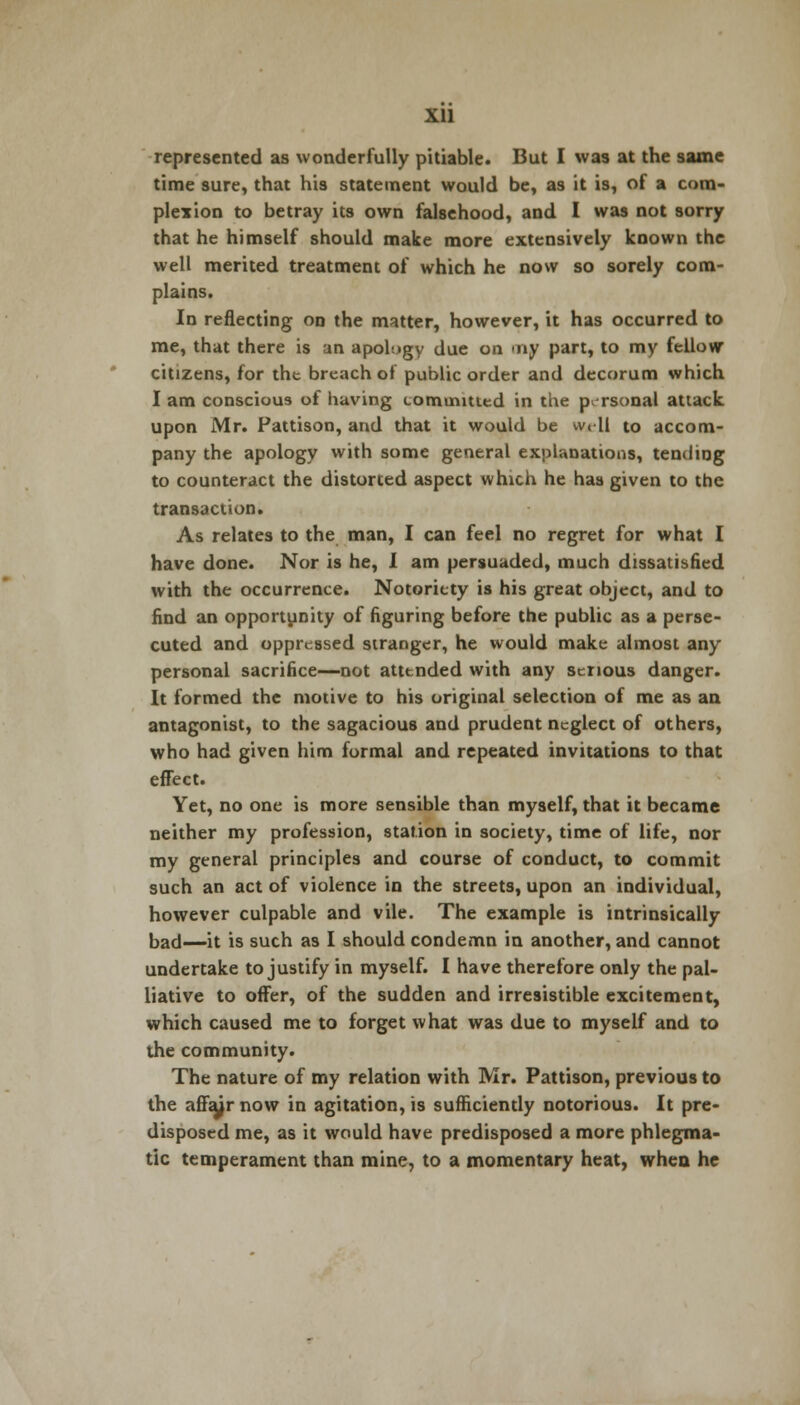 xu represented as wonderfully pitiable. But I was at the same time sure, that his statement would be, as it is, of a com- plexion to betray its own falsehood, and I was not sorry that he himself should make more extensively known the well merited treatment of which he now so sorely com- plains. In reflecting on the matter, however, it has occurred to me, that there is an apology due on -ny part, to my fellow citizens, for the breach of public order and decorum which I am conscious of having commuted in the personal attack upon Mr. Pattison, and that it would be well to accom- pany the apology with some general explanations, tending to counteract the distorted aspect which he has given to the transaction. As relates to the man, I can feel no regret for what I have done. Nor is he, I am persuaded, much dissatisfied with the occurrence. Notoriety is his great object, and to find an opportunity of figuring before the public as a perse- cuted and oppressed stranger, he would make almost any personal sacrifice—not attended with any serious danger. It formed the motive to his original selection of me as an antagonist, to the sagacious and prudent neglect of others, who had given him formal and repeated invitations to that effect. Yet, no one is more sensible than myself, that it became neither my profession, station in society, time of life, nor my general principles and course of conduct, to commit such an act of violence in the streets, upon an individual, however culpable and vile. The example is intrinsically bad—it is such as I should condemn in another, and cannot undertake to justify in myself. I have therefore only the pal- liative to offer, of the sudden and irresistible excitement, which caused me to forget what was due to myself and to the community. The nature of my relation with Mr. Pattison, previous to the affair now in agitation, is sufficiently notorious. It pre- disposed me, as it would have predisposed a more phlegma- tic temperament than mine, to a momentary heat, when he
