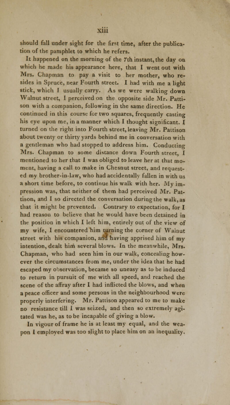 Xlll should fall under sight for the first time, after the publica- tion of the pamphlet to which he refers. It happened on the morning of the 7th instant, the day on which he made his appearance here, that I went out with Mrs. Chapman to pay a visit to her mother, who re- sides in Spruce, near Fourth street. I had with me a light stick, which I usually carry. As we were walking down Walnut street, I perceived on the opposite side Mr. Patti- son with a companion, following in the same direction. He continued in this course for two squares, frequently casting his eye upon me, in a manner which I thought significant. I turned on the right into Fourth street, leaving Mr. Pattison about twenty or thirty yards behind me in conversation with a gentleman who had stopped to address him. Conducting Mrs. Chapman to some distance down Fourth street, I mentioned to her that I was obliged to leave her at that mo- ment, having a call to make in Chesnut street, and request- ed my brother-in-law, who had accidentally fallen in with us a short time before, to continue his walk with her. My im- pression was, that neither of them had perceived Mr. Pat- tison, and I so directed the conversation during the walk, as that it might be prevented. Contrary to expectation, for I had reason to believe that he would have been detained in the position in which I left him, entirely out of the view of my wife, I encountered him turning the corner of Walnut street with his companion, arm having apprised him of my intention, dealt him several blows. In the meanwhile, Mrs. Chapman, who had seen him in our walk, concealing how- ever the circumstances from me, under the idea that he had escaped my observation, became so uneasy as to be induced to return in pursuit of me with all speed, and reached the scene of the affray after I had inflicted the blows, and when a peace officer and some persons in the neighbourhood were properly interfering. Mr. Pattison appeared to me to make no resistance till I was seized, and then so extremely agi- tated was he, as to be incapable of giving a blow. In vigour of frame he is at least my equal, and the wea- pon I employed was too slight to place him on an inequality.