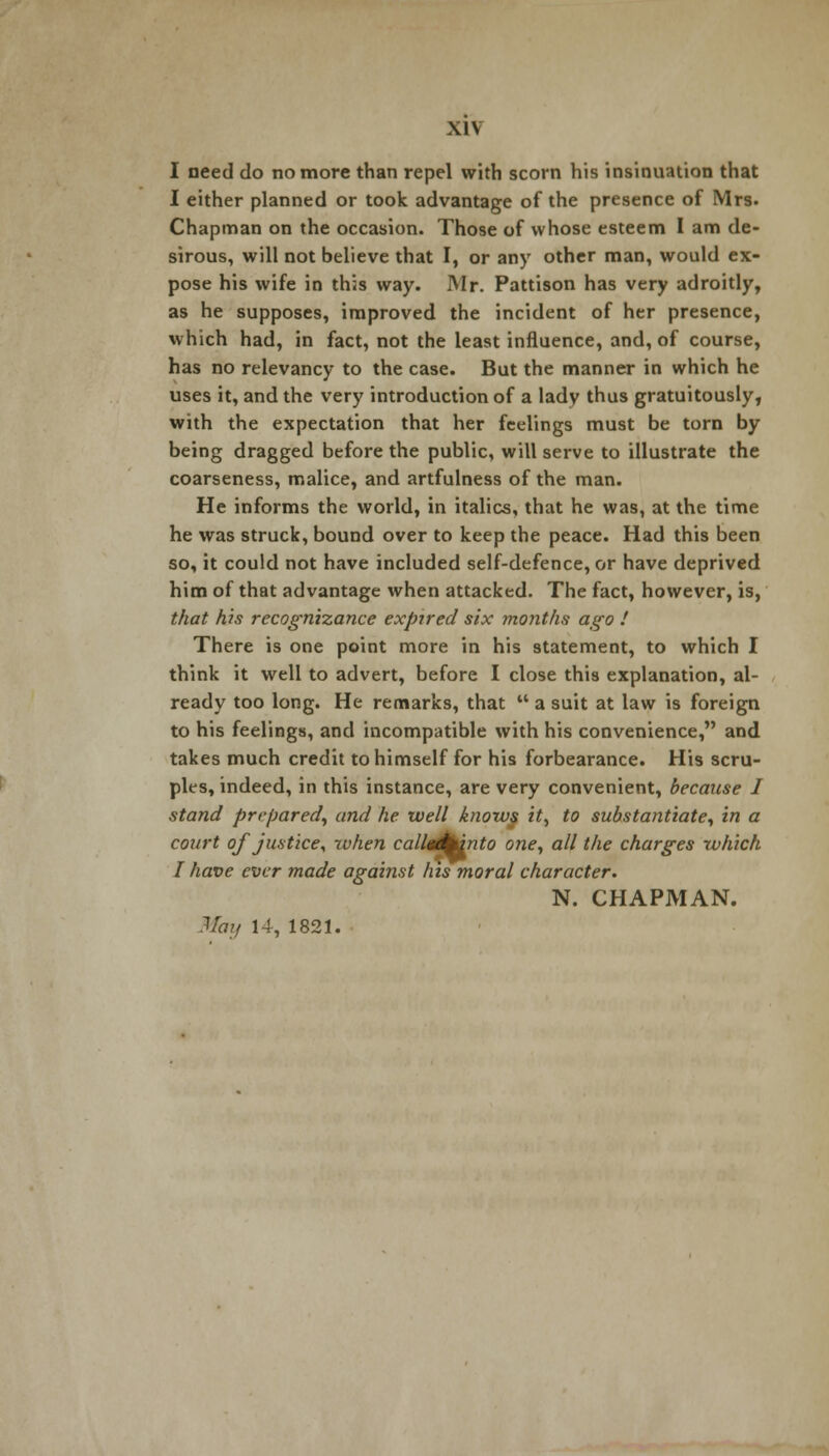 \l\ I need do no more than repel with scorn his insinuation that I either planned or took advantage of the presence of Mrs. Chapman on the occasion. Those of whose esteem I am de- sirous, will not believe that I, or any other man, would ex- pose his wife in this way. Mr. Pattison has very adroitly, as he supposes, improved the incident of her presence, which had, in fact, not the least influence, and, of course, has no relevancy to the case. But the manner in which he uses it, and the very introduction of a lady thus gratuitously, with the expectation that her feelings must be torn by being dragged before the public, will serve to illustrate the coarseness, malice, and artfulness of the man. He informs the world, in italics, that he was, at the time he was struck, bound over to keep the peace. Had this been so, it could not have included self-defence, or have deprived him of that advantage when attacked. The fact, however, is, that his recognizance expired six months ago ! There is one point more in his statement, to which I think it well to advert, before I close this explanation, al- ready too long. He remarks, that  a suit at law is foreign to his feelings, and incompatible with his convenience, and takes much credit to himself for his forbearance. His scru- ples, indeed, in this instance, are very convenient, because I stand prepared, and he well knows it, to substantiate, in a court of justice, zvhen calld/Mnto one, all the charges which I have ever made against Ins moral character. N. CHAPMAN.