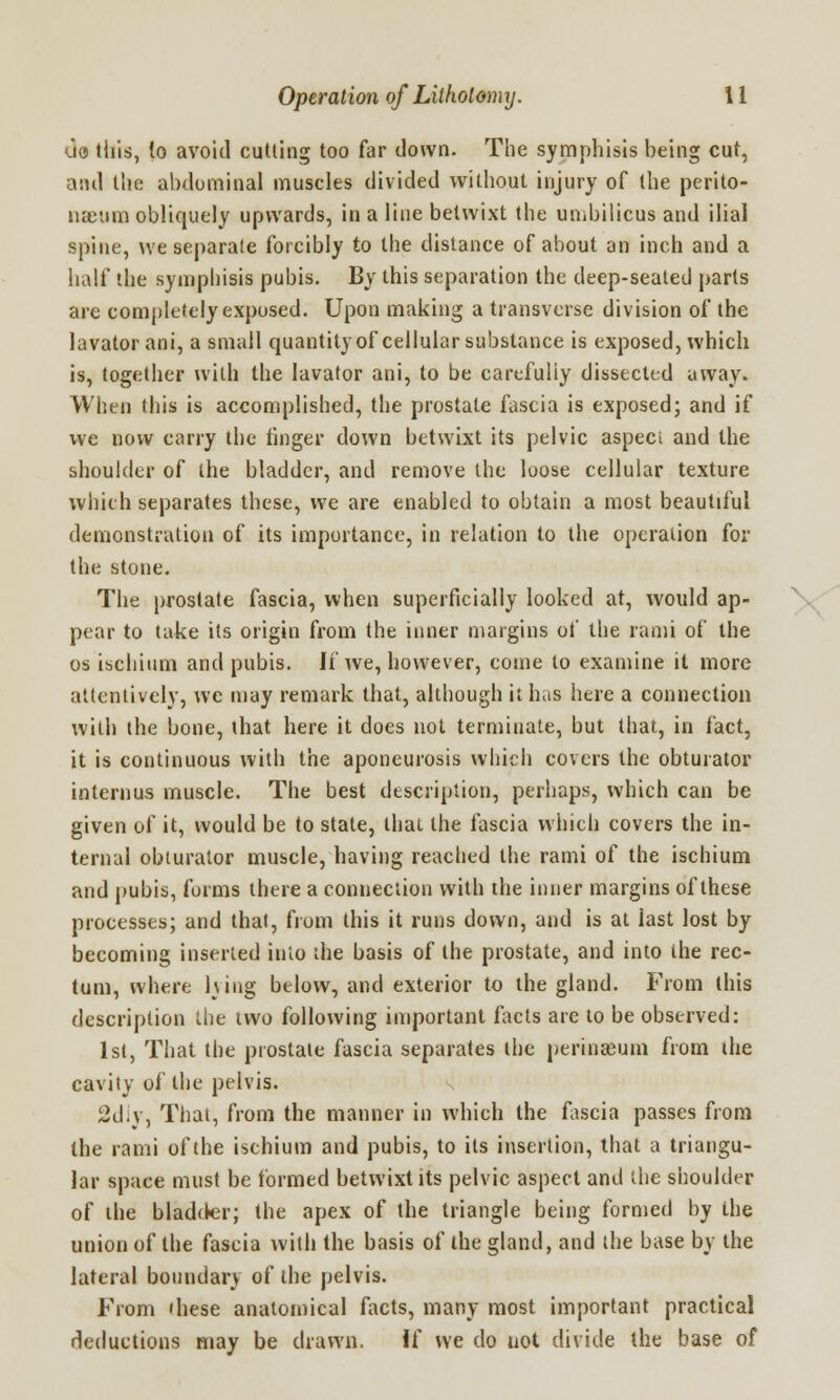 uo this, to avoid cutting too far down. The symphisis being cut, and the abdominal muscles divided without injury of the perito- naeum obliquely upwards, in a line betwixt the umbilicus and ilial spine, we separate forcibly to the distance of about an inch and a half the symphisis pubis. By this separation the deep-seated parts are completely exposed. Upon making a transverse division of the lavator ani, a small quantity of cellular substance is exposed, which is, together with the lavator ani, to be carefully dissected away. When this is accomplished, the prostate fascia is exposed; and if we now carry the finger down betwixt its pelvic aspect and the shoulder of the bladder, and remove the loose cellular texture which separates these, we are enabled to obtain a most beautiful demonstration of its importance, in relation to the operation for the stone. The prostate fascia, when superficially looked at, would ap- pear to take its origin from the inner margins of the rami of the os ischium and pubis. If we, however, come to examine it more attentively, we may remark that, although it has here a connection with the bone, that here it does not terminate, but that, in fact, it is continuous with the aponeurosis which covers the obturator internus muscle. The best description, perhaps, which can be given of it, would be to state, that the fascia which covers the in- ternal obturator muscle, having reached the rami of the ischium and pubis, forms there a connection with the inner margins of these processes; and that, from this it runs down, and is at last lost by becoming inserted into the basis of the prostate, and into the rec- tum, where lying below, and exterior to the gland. From this description the two following important facts are to be observed: 1st, That the prostate fascia separates the perinasum from the cavity of the pelvis. 2chy, That, from the manner in which the fascia passes from the rami of the ischium and pubis, to its insertion, that a triangu- lar space must be formed betwixt its pelvic aspect and the shoulder of the bladder; the apex of the triangle being formed by the union of the fascia with the basis of the gland, and the base by the lateral boundary of the pelvis. From these anatomical facts, many most important practical deductions may be drawn. If we do not divide the base of