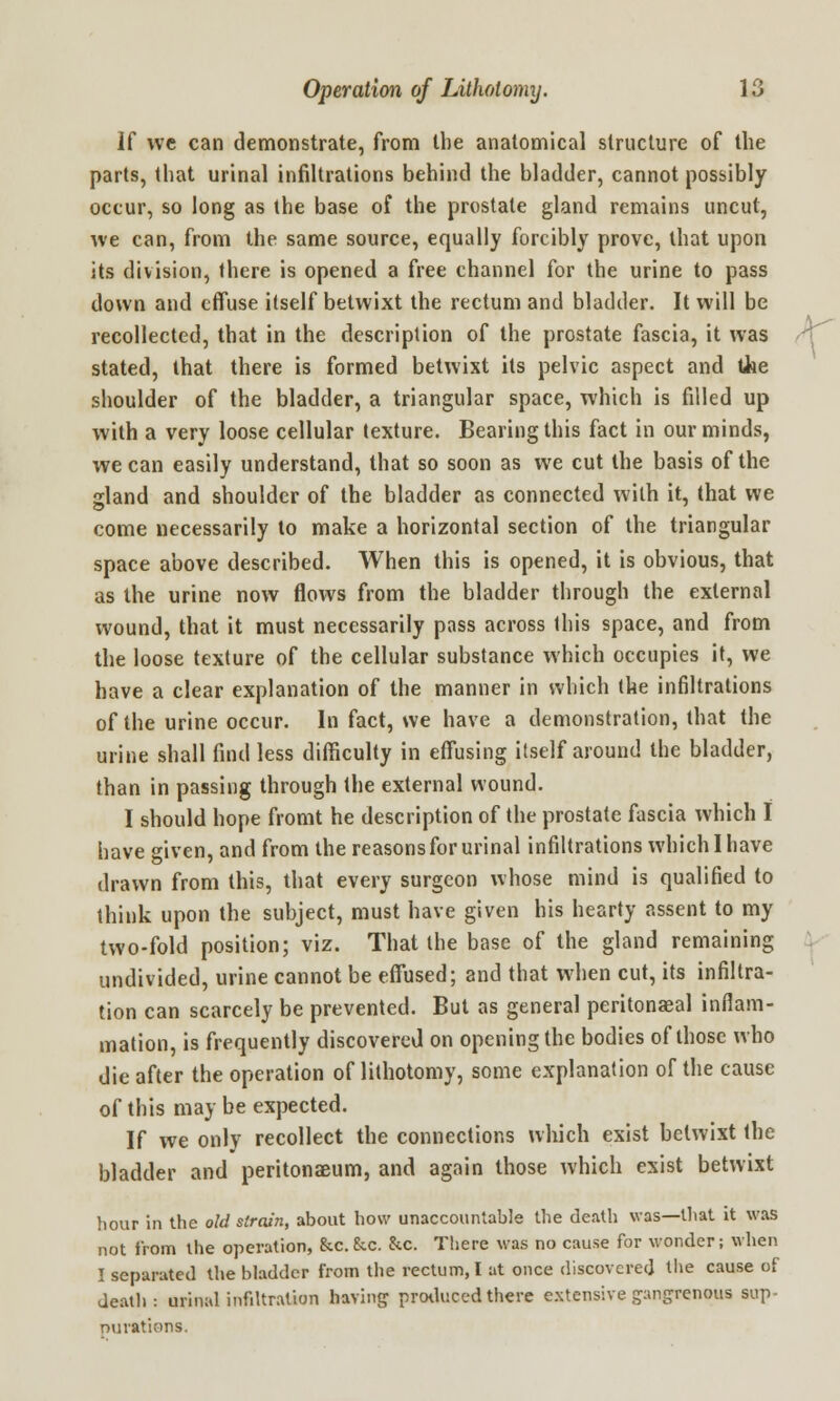 If we can demonstrate, from the anatomical structure of the parts, that urinal infiltrations behind the bladder, cannot possibly occur, so long as the base of the prostate gland remains uncut, we can, from the same source, equally forcibly prove, that upon its division, there is opened a free channel for the urine to pass down and effuse itself betwixt the rectum and bladder. It will be recollected, that in the description of the prostate fascia, it was stated, that there is formed betwixt its pelvic aspect and tiie shoulder of the bladder, a triangular space, which is filled up with a very loose cellular texture. Bearing this fact in our minds, we can easily understand, that so soon as we cut the basis of the gland and shoulder of the bladder as connected with it, that we come necessarily to make a horizontal section of the triangular space above described. When this is opened, it is obvious, that as the urine now flows from the bladder through the external wound, that it must necessarily pass across this space, and from the loose texture of the cellular substance which occupies it, we have a clear explanation of the manner in which the infiltrations of the urine occur. In fact, we have a demonstration, that the urine shall find less difficulty in effusing itself around the bladder, than in passing through the external wound. I should hope fromt he description of the prostate fascia which I have given, and from the reasons for urinal infiltrations which I have drawn from this, that every surgeon whose mind is qualified to think upon the subject, must have given his hearty assent to my two-fold position; viz. That the base of the gland remaining undivided, urine cannot be effused; and that when cut, its infiltra- tion can scarcely be prevented. But as general peritoneal inflam- mation, is frequently discovered on opening the bodies of those who die after the operation of lithotomy, some explanation of the cause of this may be expected. If we only recollect the connections which exist betwixt the bladder and peritonaeum, and again those which exist betwixt hour in the old strain, about how unaccountable the death was—that it was not from the operation, &c.£cc. &c. There was no cause for wonder; when I separated the bladder from the rectum, I at once discovered the cause of death: urinal infiltration baring produced there extensive gangrenous sup- mirations.