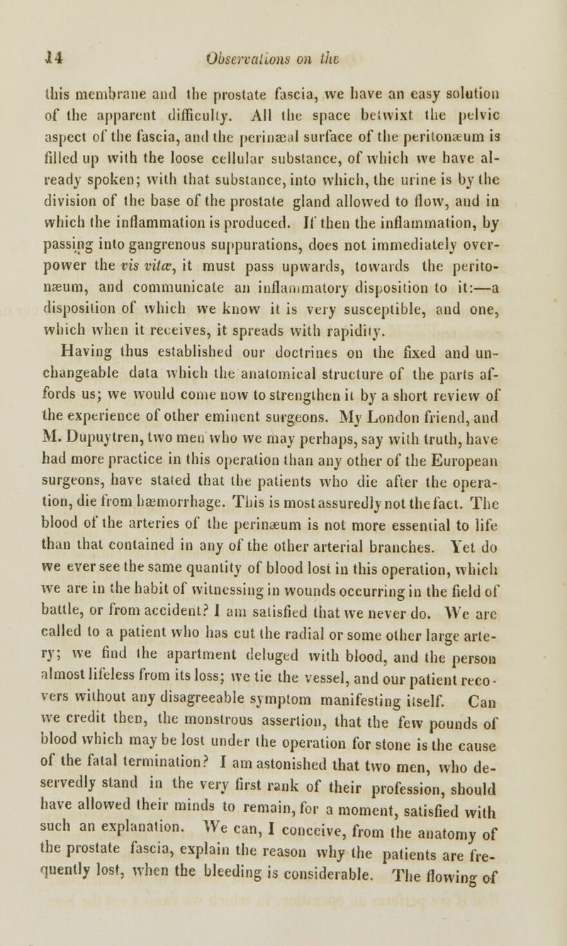 this membrane and the prostate fascia, we have an easy solution of the apparent difficulty. All the space beiwixt the pelvic aspect of the fascia, and the periuaeal surface of the peritonaeum is filled up with the loose cellular substance, of which we have al- ready spoken; with that substance, into which, the urine is by the division of the base of the prostate gland allowed to flow, and in which the inflammation is produced. If then the inflammation, by passing into gangrenous suppurations, does not immediately over- power the vis vitce, it must pass upwards, towards the perito- naeum, and communicate an inflammatory disposition to it:—a disposition of which we know it is very susceptible, and one, which when it receives, it spreads with rapidiiy. Having thus established our doctrines on the fixed and un- changeable data which the anatomical structure of the parts af- fords us; we would come now to strengthen it by a short review of the experience of other eminent surgeons. My London friend, and M. Dupuytren, two men who we may perhaps, say with truth, have had more practice in this operation than any other of the European surgeons, have stated that ihe patients who die after the opera- tion, die from haemorrhage. This is most assuredly not the fact. The blood of the arteries of the perinaeum is not more essential to life than that contained in any of the other arterial branches. Yet do we ever see the same quantity of blood losi in this operation, which we are in the habit of witnessing in wounds occurring in the field of battle, or from accident? I am satisfied that we never do. We are called to a patient who has cut the radial or some other large arte- ry; we find the apartment deluged with blood, and the person almost lifeless from its loss; we tie the vessel, and our patient reco - vers without any disagreeable symptom manifesting itself. Can we credit then, the monstrous assertion, that the Cew pounds of blood which may be lost under the operation for stone is the cause of the fatal termination? I am astonished that two men, who de- servedly stand in the very first rank of their profession, should have allowed their minds to remain, for a moment, satisfied with such an explanation. We can, I conceive, from the anatomy of the prostate fascia, explain the reason why the patients are fre- quently lost, when the bleeding is considerable. The flowing of