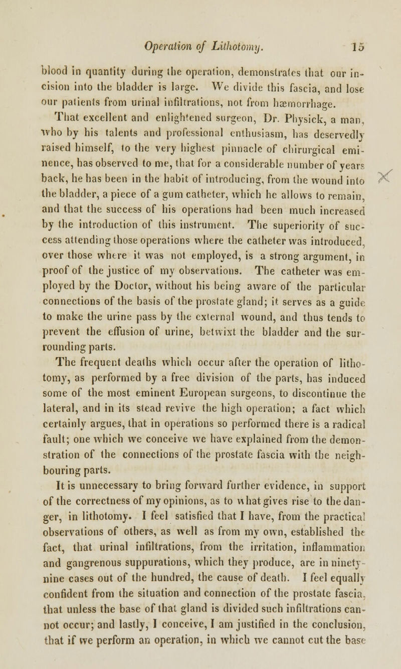 blood in quantity during the operation, demonstrates that our in- cision into the bladder is large. We divide this fascia, and lose our patients from urinal infiltrations, not from haemorrhage. That excellent and enlightened surgeon, Dr. Physick, a man, who by his talents and professional enthusiasm, has deservedly raised himself, to the very highest pinnacle of chirurgical emi- nence, has observed to me, that for a considerable number of years back, he has been in the habit of introducing, from the wound into the bladder, a piece of a gum catheter, which he allows to remain, and that the success of his operations had been much increased by the introduction of this instrument. The superiority of suc- cess attending those operations where the catheter was introduced, over those whtre it was not employed, is a strong argument, in proof of the justice of my observations. The catheter was em- ployed by the Doctor, without his being aware of the particular connections of the basis of the prostate gland; it serves as a guide to make the urine pass by the external wound, and thus tends to prevent the effusion of urine, betwixt the bladder and the sur- rounding parts. The frequent deaths which occur after the operation of litho- tomy, as performed by a free division of the parts, has induced some of the most eminent European surgeons, to discontinue the lateral, and in its stead revive the high operation; a fact which certainly argues, that in operations so performed there is a radical fault; one which we conceive we have explained from the demon- stration of the connections of the prostate fascia with the neigh- bouring parts. It is unnecessary to bring forward further evidence, in support of the correctness of my opinions, as to v\ hat gives rise to the dan- ger, in lithotomy. I feel satisfied that I have, from the practical observations of others, as well as from my own, established the fact, that urinal infiltrations, from the irritation, inflammation and gangrenous suppurations, which they produce, are in ninety- nine cases out of the hundred, the cause of death. I feel equally confident from the situation and connection of the prostate fascia, that unless the base of that gland is divided such infiltrations can- not occur; and lastly, I conceive, I am justified in the conclusion; that if we perform an operation, in which we cannot cut the base