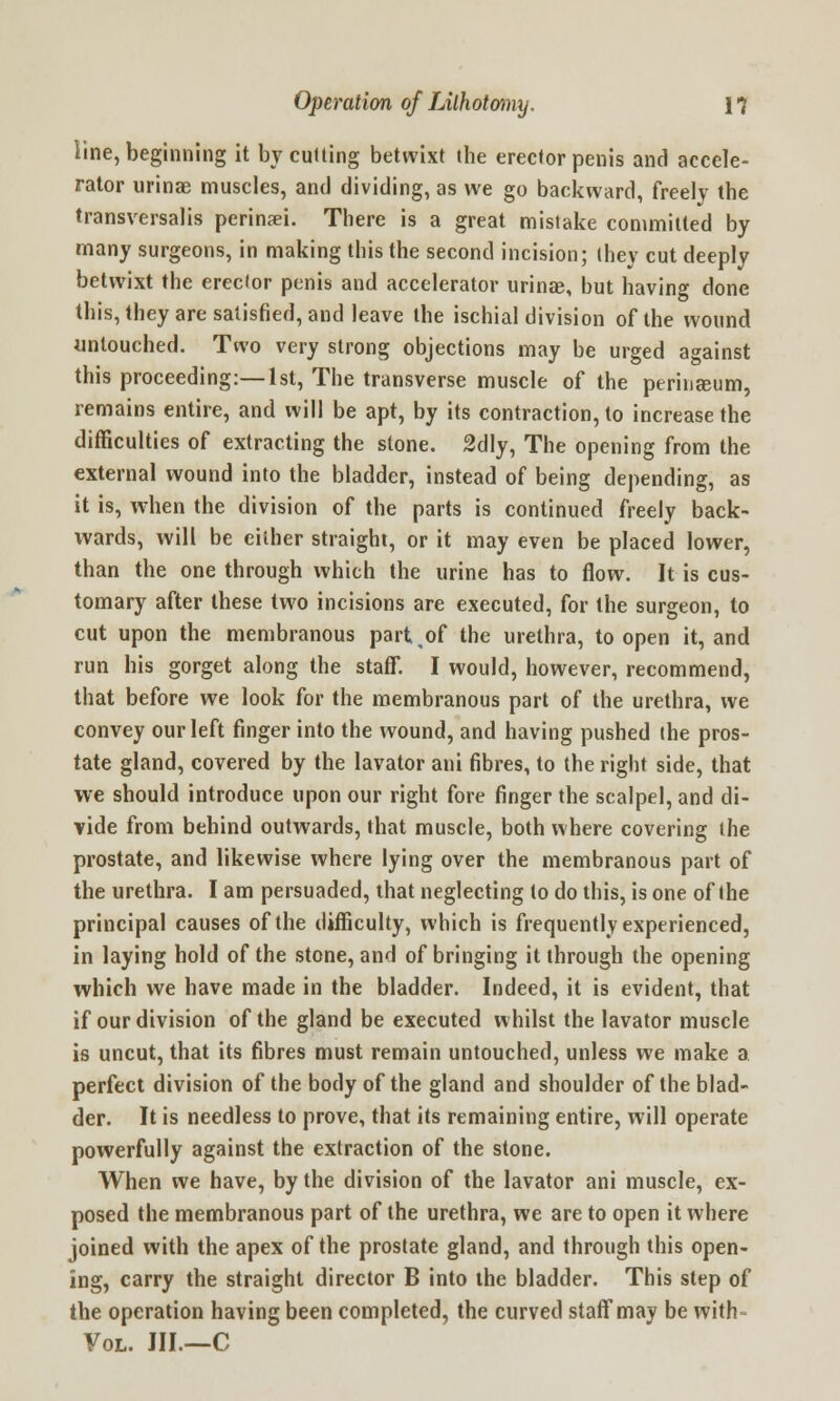 line, beginning it by culling betwixt the erector penis and accele- rator urinae muscles, and dividing, as we go backward, freely the transversalis perinaei. There is a great mistake committed by many surgeons, in making this the second incision; (hey cut deeply betwixt the erector penis and accelerator urinae, but having done this, they are satisfied, and leave the ischial division of the wound untouched. Two very strong objections may be urged against this proceeding:—1st, The transverse muscle of the perinasum, remains entire, and will be apt, by its contraction, to increase the difficulties of extracting the stone. 2dly, The opening from the external wound into the bladder, instead of being depending, as it is, when the division of the parts is continued freely back- wards, will be either straight, or it may even be placed lower, than the one through which the urine has to flow. It is cus- tomary after these two incisions are executed, for the surgeon, to cut upon the membranous part,of the urethra, to open it, and run his gorget along the staff. I would, however, recommend, that before we look for the membranous part of the urethra, we convey our left finger into the wound, and having pushed (he pros- tate gland, covered by the lavator ani fibres, to the right side, that we should introduce upon our right fore finger the scalpel, and di- vide from behind outwards, that muscle, both where covering the prostate, and likewise where lying over the membranous part of the urethra. I am persuaded, that neglecting to do this, is one of (he principal causes of the difficulty, which is frequently experienced, in laying hold of the stone, and of bringing it through the opening which we have made in the bladder. Indeed, it is evident, that if our division of the gland be executed whilst the lavator muscle is uncut, that its fibres must remain untouched, unless we make a perfect division of the body of the gland and shoulder of the blad- der. It is needless to prove, that its remaining entire, will operate powerfully against the extraction of the stone. When we have, by the division of the lavator ani muscle, ex- posed the membranous part of the urethra, we are to open it where joined with the apex of the prostate gland, and through this open- ing, carry the straight director B into the bladder. This step of the operation having been completed, the curved staff may be with- Vol. III.—C