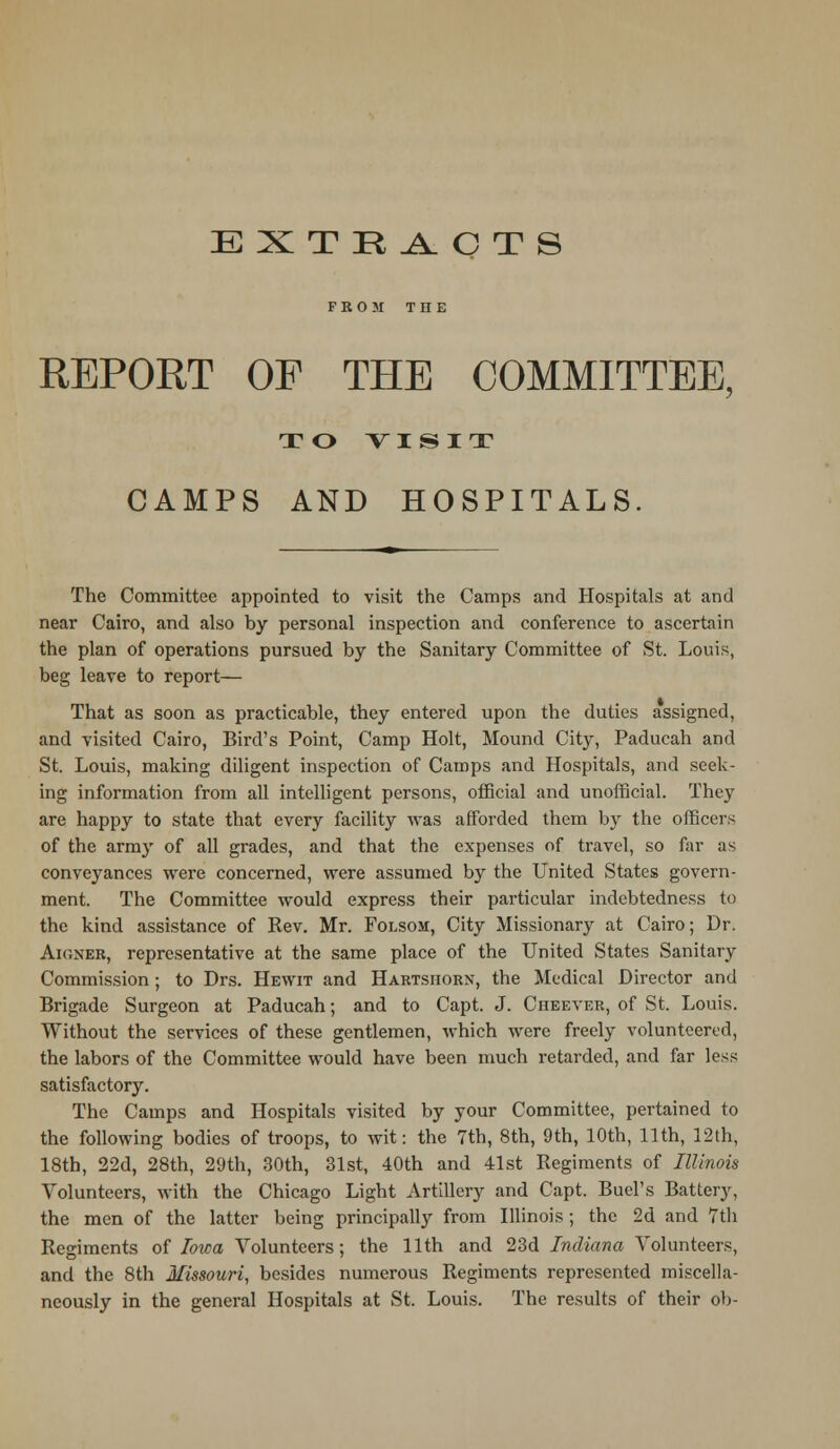 EXTRACTS FROM THE REPORT OF THE COMMITTEE, TO VISIT CAMPS AND HOSPITALS. The Committee appointed to visit the Camps and Hospitals at and near Cairo, and also by personal inspection and conference to ascertain the plan of operations pursued by the Sanitary Committee of St. Louis, beg leave to report— That as soon as practicable, they entered upon the duties assigned, and visited Cairo, Bird's Point, Camp Holt, Mound City, Paducah and St. Louis, making diligent inspection of Camps and Hospitals, and seek- ing information from all intelligent persons, official and unofficial. They are happy to state that every facility was afforded them by the officers of the army of all grades, and that the expenses of travel, so far as conveyances were concerned, were assumed by the United States govern- ment. The Committee would express their particular indebtedness to the kind assistance of Rev. Mr. Folsom, City Missionary at Cairo; Dr. AiriNER, representative at the same place of the United States Sanitary Commission; to Drs. Hewit and Hartshorn, the Medical Director and Brigade Surgeon at Paducah; and to Capt. J. Cheever, of St. Louis. Without the services of these gentlemen, which were freely volunteered, the labors of the Committee would have been much retarded, and far less satisfactory. The Camps and Hospitals visited by your Committee, pertained to the following bodies of troops, to wit: the 7th, 8th, 9th, 10th, 11th, 12th, 18th, 22d, 28th, 29th, 30th, 31st, 40th and 41st Regiments of Illinois Volunteers, with the Chicago Light Artillery and Capt. Buel's Battery, the men of the latter being principally from Illinois; the 2d and 7th Regiments of Iowa Volunteers; the 11th and 23d Indiana Volunteers, and the 8th Missouri, besides numerous Regiments represented miscella- neously in the general Hospitals at St. Louis. The results of their ob-