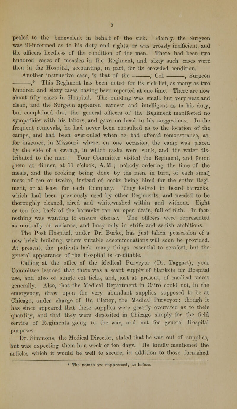 pealed to the benevolent in behalf of the sick. Plainly, the Surgeon was ill-informed as to his duty and rights, or was grossly inefficient, and the officers heedless of the condition of the men. There had been two hundred cases of measles in the Regiment, and sixty such cases were then in the Hospital, accounting, in part, for its crowded condition. Another instructive case, is that of the , Col. , Surgeon ,* This Regiment has been noted for its sick-list, as many as two hundred and sixty cases having been reported at one time. There are now about fifty cases in Hospital. The building was small, but very neat and clean, and the Surgeon appeared earnest and intelligent as to his duty, but complained that the general officers of the Regiment manifested no sympathies with his labors, and gave no heed to his suggestions. In the frequent removals, he had never been consulted as to the location of the camps, and had been over-ruled when he had offered remonstrance, as, for instance, in Missouri, where, on one occasion, the camp was placed by the side of a swamp, in which casks were sunk, and the water dis- tributed to the men ! Your Committee visited the Regiment, and found ^hem at dinner, at 11 o'clock, A.M.; nobody ordering the time of the meals, and the cooking being done by the men, in turn, of each small mess of ten or twelve, instead of cooks being hired for the entire Regi- ment, or at least for each Company. They lodged in board barracks, which had been previously used by other Regiments, and needed to be thoroughly cleaned, aired and whitewashed within and without. Eight or ten feet back of the barracks ran an open drain, full of filth. In fact> nothing was wanting to ensure disease. The officers were represented as mutually at variance, and busy only in strife and selfish ambitions. The Post Hospital, under Dr. Burke, has just taken possession of a new brick building, where suitable accommodations will soon be provided. At present, the patients lack many things essential to comfort, but the general appearance of the Hospital is creditable. Calling at the office of the Medical Purveyor (Dr. Taggart), your Committee learned that there was a scant supply of blankets for Hospital use, and also of single cot ticks, and, just at present, of medical stores generally. Also, that the Medical Department in Cairo could not, in the emergency, draw upon the very abundant supplies supposed to be at Chicago, under charge of Dr. Blaney, the Medical Purveyor; though it has since appeared that these supplies were greatly overrated as to their quantity, and that they were deposited in Chicago simply for the field service of Regiments going to the war, and not for general Hospital purposes. Dr. Simmons, the Medical Director, stated that he was out of supplies, but was expecting them in a week or ten days. He kindly mentioned the articles which it would be well to secure, in addition to those furnished * The names are suppressed, as before.