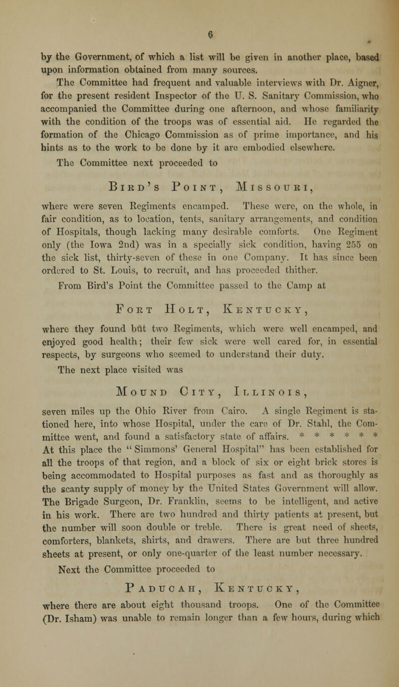 by the Government, of which a list will be given in another place, based upon information obtained from many sources. The Committee had frequent and valuable interviews with Dr. Aigner, for the present resident Inspector of the U. S. Sanitary Commission, who accompanied the Committee during one afternoon, and whose familiarity with the condition of the troops was of essential aid. He regarded the formation of the Chicago Commission as of prime importance, and his hints as to the work to be done by it are embodied elsewhere. The Committee next proceeded to Bird's Point, Missouri, where were seven Regiments encamped. These were, on the whole, in fair condition, as to location, tents, sanitary arrangements, and condition of Hospitals, though lacking many desirable comforts. One Regiment only (the Iowa 2nd) was in a specially sick condition, having 255 on the sick list, thirty-seven of these in one Company. It has since been ordered to St. Louis, to recruit, and has proceeded thither. From Bird's Point the Committee passed to the Camp at Fort Holt, Kentucky, where they found but two Regiments, which were well encamped, and enjoyed good health; their few sick were well cared for, in essential respects, by surgeons who seemed to understand their duty. The next place visited was Mound City, Illinois, seven miles up the Ohio River from Cairo. A single Regiment is sta- tioned here, into whose Hospital, under the care of Dr. Stahl, the Com- mittee went, and found a satisfactory state of affairs. ****** At this place the  Simmons' General Hospital has been established for all the troops of that region, and a block of six or eight brick stores is being accommodated to Hospital purposes as fast and as thoroughly as the scanty supply of money by the United States Government will allow. The Brigade Surgeon, Dr. Franklin, seems to be intelligent, and active in his work. There are two hundred and thirty patients at present, but the number will soon double or treble. There is great need of sheets, comforters, blankets, shirts, and drawers. There are but three hundred sheets at present, or only one-quarter of the least number necessary. Next the Committee proceeded to Paducaii, Kentucky, where there are about eight thousand troops. One of the Committee (Dr. Isham) was unable to remain longer than a few hours, during which