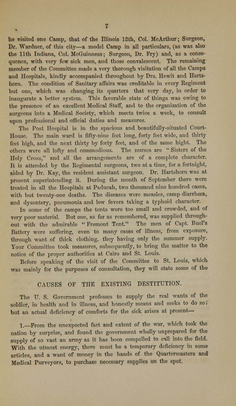 he visited one Camp, that of the Illinois 12th, Col. McArthur; Surgeon, Dr. Wardner, of this city—a model Camp in all particulars, (as was also the 11th Indiana, Col. McGuinness; Surgeon, Dr. Fry) and, as a conse- quence, with very few sick men, and those convalescent. The remaining member of the Committee made a very thorough visitation of all the Camps and Hospitals, kindly accompanied throughout by Drs. Hewit and Harts- horn. The condition of Sanitary affairs was creditable in every Regiment but one, which was changing its quarters that very day, in order to inaugurate a better system. This favorable state of things was owing to the presence of an excellent Medical Staff, and to the organization of the surgeons into a Medical Society, which meets twice a week, to consult upon professional and official duties and measures. The Post Hospital is in the spacious and beautifully-situated Court- House. The main ward is fifty-nine feet long, forty feet wide, and thirty feet high, and the next thirty by forty feet, and of the same hight. The others were all lofty and commodious. The nurses are  Sisters of the Holy Cross, and all the arrangements are of a complete character. It is attended by the Regimental surgeons, two at a time, for a fortnight, aided by Dr. Kay, the resident assistant surgeon. Dr. Hartshorn was at present'superintending it. During the month of September there were treated in all the Hospitals at Paducah, two thousand nine hundred cases, with but twenty-one deaths. The diseases were measles, camp diarrhoea, and dysentery, pneumonia and low fevers taking a typhoid character. In some of the camps the tents were too small and crowded, and of very poor material. But one, as far as remembered, was supplied through- out with the admirable Fremont Tent. The men of Capt. Buel's Battery were suffering, even to many cases of illness, from exposure, through want of thick clothing, they having only the summer supply. Your Committee took measures, subsequently, to bring the matter to the notice of the proper authorities at Cairo and St. Louis. Before speaking of the visit of the Committee to St. Louis, which was mainly for the purposes of consultation, they will state some of the CAUSES OF THE EXISTING DESTITUTION. The U. S. Government professes to supply the real wants of the soldier, in health and in illness, and honestly means and seeks to do so,' but an actual deficiency of comforts for the sick arises at present— l._From the unexpected fact and extent of the war, which took the nation by surprise, and found the government wholly unprepared for the supply of so vast an army as it has been compelled to call into the field. With the utmost energy, there must be a temporary deficiency in some articles, and a want of money in the hands of the Quartermasters and Medical Purveyors, to purchase necessary supplies on the spot.