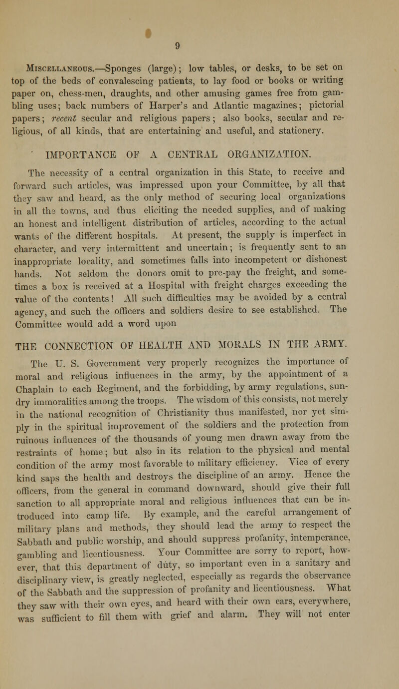 Miscellaneous.—Sponges (large); low tables, or desks, to be set on top of the beds of convalescing patients, to lay food or books or writing paper on, chess-men, draughts, and other amusing games free from gam- bling uses; back numbers of Harper's and Atlantic magazines; pictorial papers; recent secular and religious papers ; also books, secular and re- ligious, of all kinds, that are entertaining and useful, and stationery. IMPORTANCE OF A CENTRAL ORGANIZATION. The necessity of a central organization in this State, to receive and forward such articles, was impressed upon your Committee, by all that they saw and heard, as the only method of securing local organizations in all the towns, and thus eliciting the needed supplies, and of making an honest and intelligent distribution of articles, according to the actual wants of the different hospitals. At present, the supply is imperfect in character, and very intermittent and uncertain; is frequently sent to an inappropriate locality, and sometimes falls into incompetent or dishonest hands. Not seldom the donors omit to pre-pay the freight, and some- times a box is received at a Hospital with freight charges exceeding the value of the contents! All such difficulties may be avoided by a central agency, and such the officers and soldiers desire to see established. The Committee would add a word upon THE CONNECTION OF HEALTH AND MORALS IN THE ARMY. The U. S. Government very properly recognizes the importance of moral and religious influences in the army, by the appointment of a Chaplain to each Regiment, and the forbidding, by army regulations, sun- dry immoralities among the troops. The wisdom of this consists, not merely in the national recognition of Christianity thus manifested, nor yet sim- ply in the spiritual improvement of the soldiers and the protection from ruinous influences of the thousands of young men drawn away from the restraints of home; but also in its relation to the physical and mental condition of the army most favorable to military efficiency. Vice of every kind saps the health and destroys the discipline of an army. Hence the officers, from the general in command downward, should give their full sanction to all appropriate moral and religious influences that can be in- troduced into camp life. By example, and the careful arrangement of military plans and methods, they should lead the army to respect the Sabbath and public worship, and should suppress profanity, intemperance, gambling and licentiousness. Your Committee are sorry to report, how- ever, that this department of duty, so important even in a sanitary and disciplinary view, is greatly neglected, especially as regards the observance of the Sabbath and the suppression of profanity and licentiousness. What they saw with their own eyes, and heard with their own ears, everywhere, was sufficient to fill them with grief and alarm. They will not enter