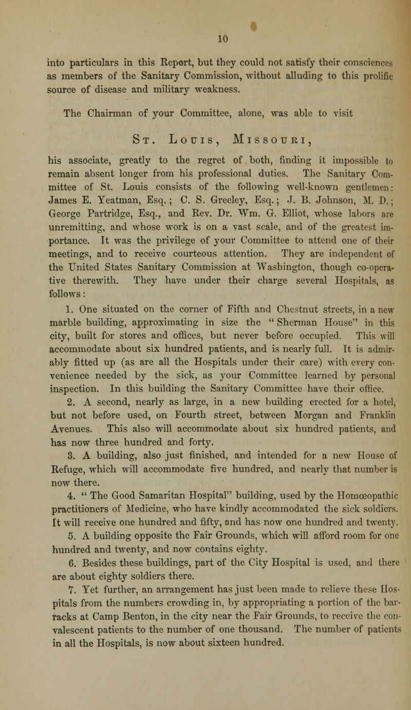 into particulars in this Report, but they could not satisfy their consciences as members of the Sanitary Commission, without alluding to this prolific source of disease and military weakness. The Chairman of your Committee, alone, was able to visit St. Louis, Missouri, his associate, greatly to the regret of both, finding it impossible to remain absent longer from his professional duties. The Sanitary Com- mittee of St. Louis consists of the following well-known gentlemen: James E. Yeatman, Esq.; C. S. Greeley, Esq.; J. B. Johnson, M. D.; George Partridge, Esq., and Rev. Dr. Wm, G. Elliot, whose labors are unremitting, and whose work is on a vast scale, and of the greatest im- portance. It was the privilege of your Committee to attend one of their meetings, and to receive courteous attention. They are independent of the United States Sanitary Commission at Washington, though co-opera- tive therewith. They have under their charge several Hospitals, as follows: 1. One situated on the corner of Fifth and Chestnut streets, in a new marble building, approximating in size the  Sherman House in this city, built for stores and offices, but never before occupied. This will accommodate about six hundred patients, and is nearly full. It is admir- ably fitted up (as are all the Hospitals under their care) with every con- venience needed by the sick, as your Committee learned by personal inspection. In this building the Sanitary Committee have their office. 2. A second, nearly as large, in a new building erected for a hotel, but not before used, on Fourth street, between Morgan and Franklin Avenues. This also will accommodate about six hundred patients, and has now three hundred and forty. 3. A building, also just finished, and intended for a new House of Refuge, which will accommodate five hundred, and nearly that number is now there. 4.  The Good Samaritan Hospital building, used by the Homoeopathic practitioners of Medicine, who have kindly accommodated the sick soldiers. It will receive one hundred and fifty, and has now one hundred and twenty. 5. A building opposite the Fair Grounds, which will afford room for one hundred and twenty, and now contains eighty. 6. Besides these buildings, part of the City Hospital is used, and there are about eighty soldiers there. 7. Yet further, an arrangement has just been made to relieve these Hos- pitals from the numbers crowding in, by appropriating a portion of the bar- racks at Camp Benton, in the city near the Fair Grounds, to receive the con- valescent patients to the number of one thousand. The number of patients in all the Hospitals, is now about sixteen hundred.