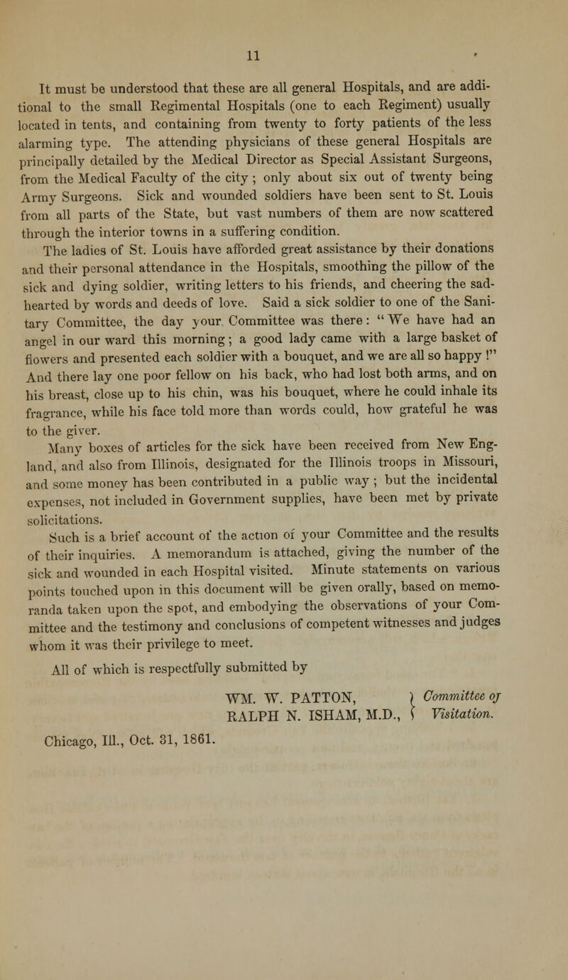It must be understood that these are all general Hospitals, and are addi- tional to the small Regimental Hospitals (one to each Regiment) usually located in tents, and containing from twenty to forty patients of the less alarming type. The attending physicians of these general Hospitals are principally detailed by the Medical Director as Special Assistant Surgeons, from the Medical Faculty of the city ; only about six out of twenty being Army Surgeons. Sick and wounded soldiers have been sent to St. Louis from all parts of the State, but vast numbers of them are now scattered through the interior towns in a suffering condition. The ladies of St. Louis have afforded great assistance by their donations and their personal attendance in the Hospitals, smoothing the pillow of the sick and dying soldier, writing letters to his friends, and cheering the sad- hearted by words and deeds of love. Said a sick soldier to one of the Sani- tary Committee, the day your Committee was there: We have had an angel in our ward this morning; a good lady came with a large basket of flowers and presented each soldier with a bouquet, and we are all so happy ! And there lay one poor fellow on his back, who had lost both arms, and on his breast, close up to his chin, was his bouquet, where he could inhale its fragrance, while his face told more than words could, how grateful he was to the giver. Many boxes of articles for the sick have been received from New Eng- land, and also from Illinois, designated for the Illinois troops in Missouri, and some money has been contributed in a public way ; but the incidental expenses, not included in Government supplies, have been met by private solicitations. Such is a brief account of the action of your Committee and the results of their inquiries. A memorandum is attached, giving the number of the sick and wounded in each Hospital visited. Minute statements on various points touched upon in this document will be given orally, based on memo- randa taken upon the spot, and embodying the observations of your Com- mittee and the testimony and conclusions of competent witnesses and judges whom it was their privilege to meet. All of which is respectfully submitted by WM. W. PATTON, ) Committee oj RALPH N. ISHAM, M.D., \ Visitation. Chicago, 111., Oct. 31, 1861.