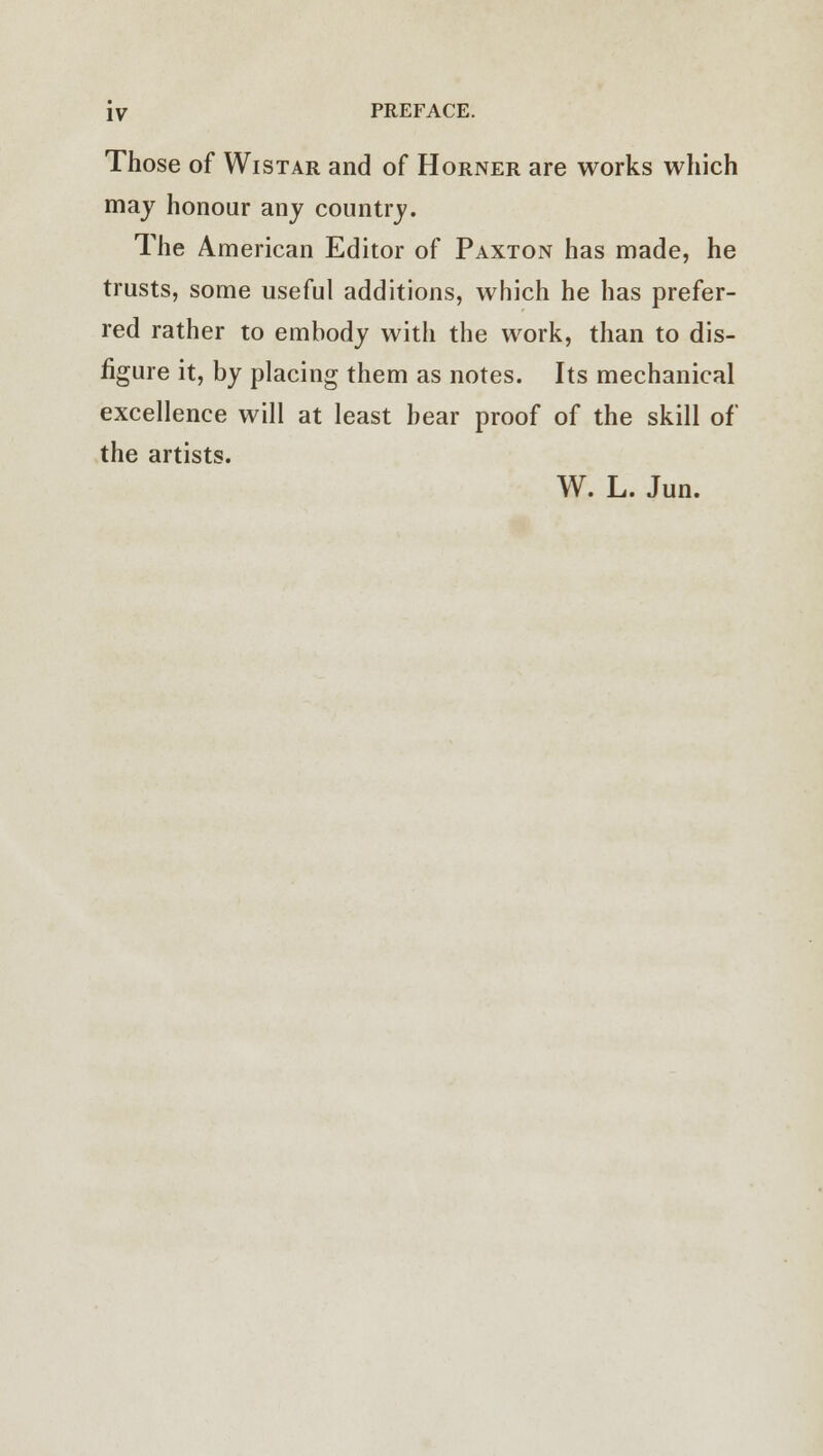 Those of Wistar and of Horner are works which may honour any country. The American Editor of Paxton has made, he trusts, some useful additions, which he has prefer- red rather to embody with the work, than to dis- figure it, by placing them as notes. Its mechanical excellence will at least bear proof of the skill of the artists. W. L. Jun.