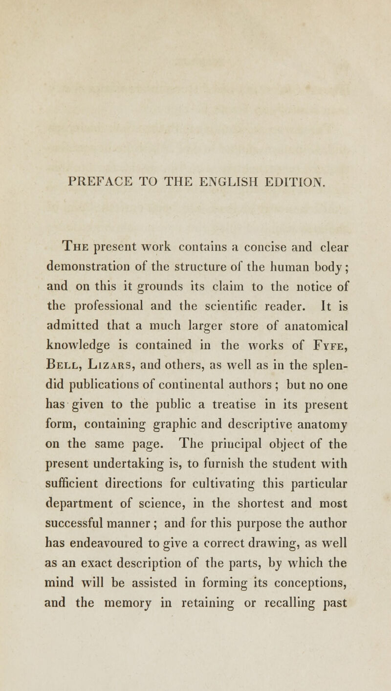 PREFACE TO THE ENGLISH EDITION. The present work contains a concise and clear demonstration of the structure of the human body ; and on this it grounds its claim to the notice of the professional and the scientific reader. It is admitted that a much larger store of anatomical knowledge is contained in the works of Fyfe, Bell, Lizars, and others, as well as in the splen- did publications of continental authors ; but no one has given to the public a treatise in its present form, containing graphic and descriptive anatomy on the same page. The principal object of the present undertaking is, to furnish the student with sufficient directions for cultivating this particular department of science, in the shortest and most successful manner; and for this purpose the author has endeavoured to give a correct drawing, as well as an exact description of the parts, by which the mind will be assisted in forming its conceptions, and the memory in retaining or recalling past