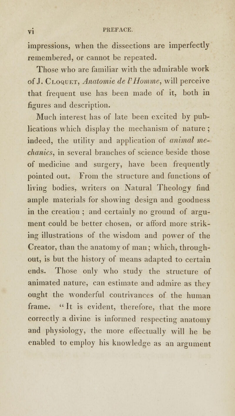 impressions, when the dissections are imperfectly remembered, or cannot be repeated. Those who are familiar with the admirable work of J. Cloquet, Anatomie de P Homme, will perceive that frequent use has been made of it, both in figures and description. Much interest has of late been excited by pub- lications which display the mechanism of nature ; indeed, the utility and application of animal me- chanics, in several branches of science beside those of medicine and surgery, have been frequently pointed out. From the structure and functions of living bodies, writers on Natural Theology find ample materials for showing design and goodness in the creation ; and certainly no ground of argu- ment could be better chosen, or afford more strik- ing illustrations of the wisdom and power of the Creator, than the anatomy of man; which, through- out, is but the history of means adapted to certain ends. Those only who study the structure of animated nature, can estimate and admire as they ought the wonderful contrivances of the human frame.  It is evident, therefore, that the more correctly a divine is informed respecting anatomy and physiology, the more effectually will he be enabled to employ his knowledge as an argument