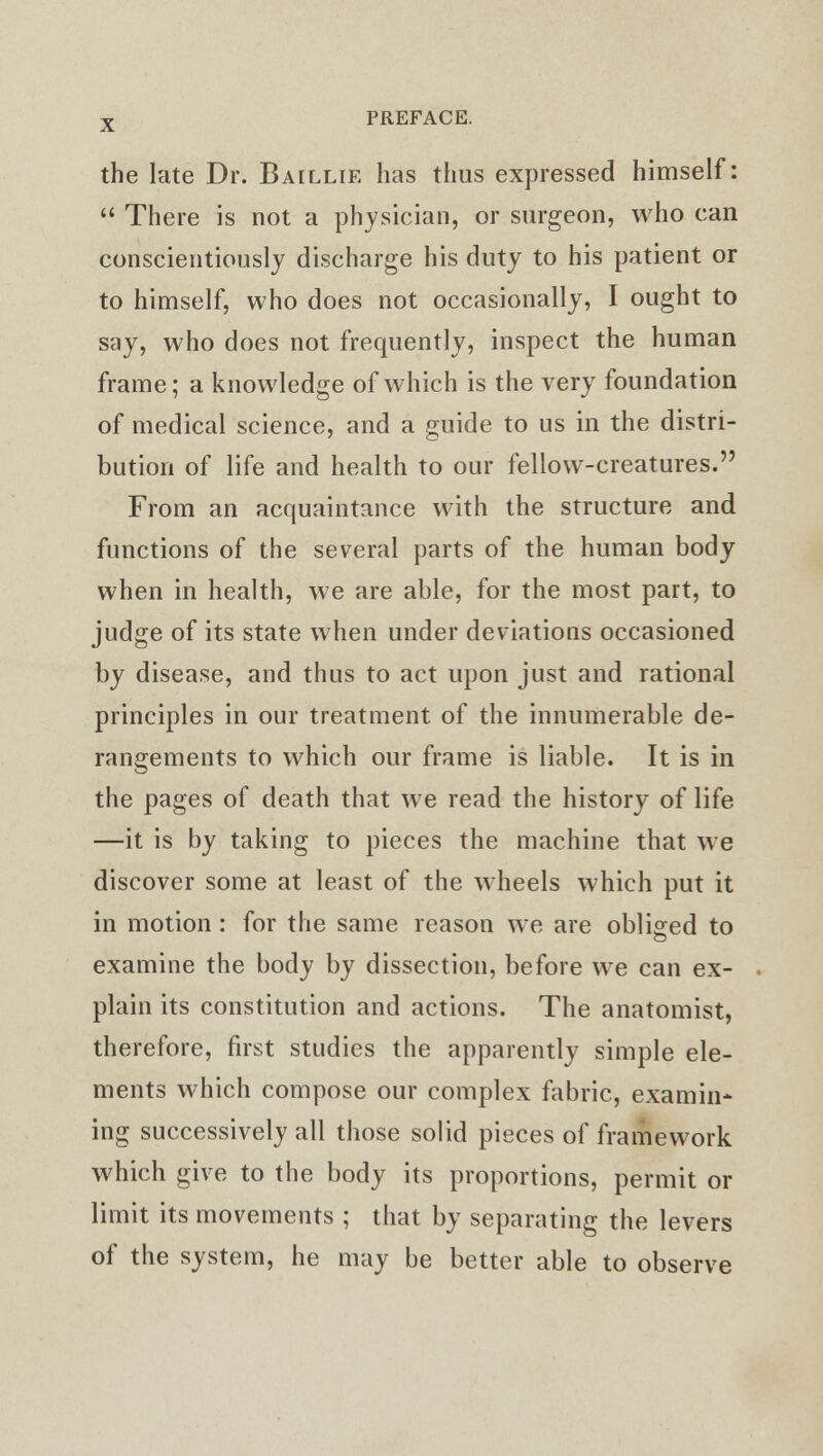 the late Dr. Baillie has thus expressed himself:  There is not a physician, or surgeon, who can conscientiously discharge his duty to his patient or to himself, who does not occasionally, I ought to say, who does not frequently, inspect the human frame; a knowledge of which is the very foundation of medical science, and a guide to us in the distri- bution of life and health to our fellow-creatures. From an acquaintance with the structure and functions of the several parts of the human body when in health, we are able, for the most part, to judge of its state when under deviations occasioned by disease, and thus to act upon just and rational principles in our treatment of the innumerable de- rangements to which our frame is liable. It is in the pages of death that we read the history of life —it is by taking to pieces the machine that we discover some at least of the wheels which put it in motion : for the same reason we are obliged to examine the body by dissection, before we can ex- plain its constitution and actions. The anatomist, therefore, first studies the apparently simple ele- ments which compose our complex fabric, examin- ing successively all those solid pieces of framework which give to the body its proportions, permit or limit its movements ; that by separating the levers of the system, he may be better able to observe