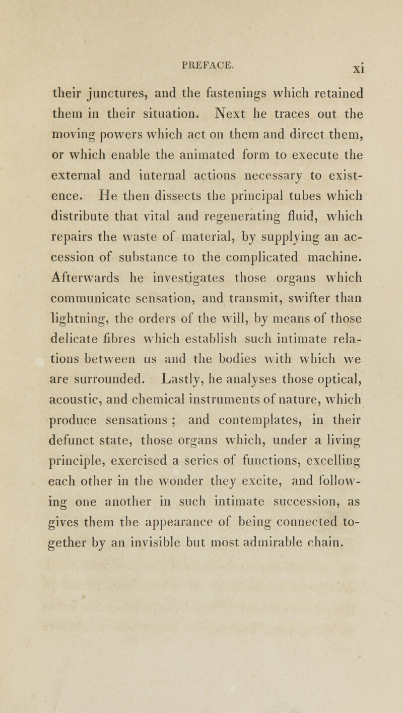 their junctures, and the fastenings which retained them in their situation. Next he traces out the moving powers which act on them and direct them, or which enable the animated form to execute the external and internal actions necessary to exist- ence. He then dissects the principal tubes which distribute that, vital and regenerating fluid, which repairs the waste of material, by supplying an ac- cession of substance to the complicated machine. Afterwards he investigates those organs which communicate sensation, and transmit, swifter than lightning, the orders of the will, by means of those delicate fibres which establish such intimate rela- tions between us and the bodies with which we are surrounded. Lastly, he analyses those optical, acoustic, and chemical instruments of nature, which produce sensations ; and contemplates, in their defunct state, those organs which, under a living principle, exercised a series of functions, excelling each other in the wonder they excite, and follow- ing one another in such intimate succession, as gives them the appearance of being connected to- gether by an invisible but most admirable chain.