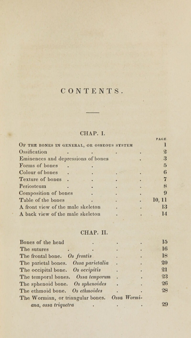 CONTENTS. CHAP. I. Of the bones in general, or osseous system Ossification Eminences and depressions of bones Forms of bones Colour of bones Texture of bones . Periosteum Composition of bones Table of the bones A front view of the male skeleton A back view of the male skeleton 1 2 3 5 6 7 8 9 10,11 13 14 CHAP. II. Bones of the head 15 The sutures . 16 The frontal bone. Os frontis 18 The parietal bones. Ossa parietalia 20 The occipital bone. Os occipitis 21 The temporal bones. Ossa temporum . 23 The sphenoid bone. Os sphenoides 26 The ethmoid bone. Os ethmoides 28 The Wormian, or triangular bones. Ossa Wormi ana, ossa triquetra 29