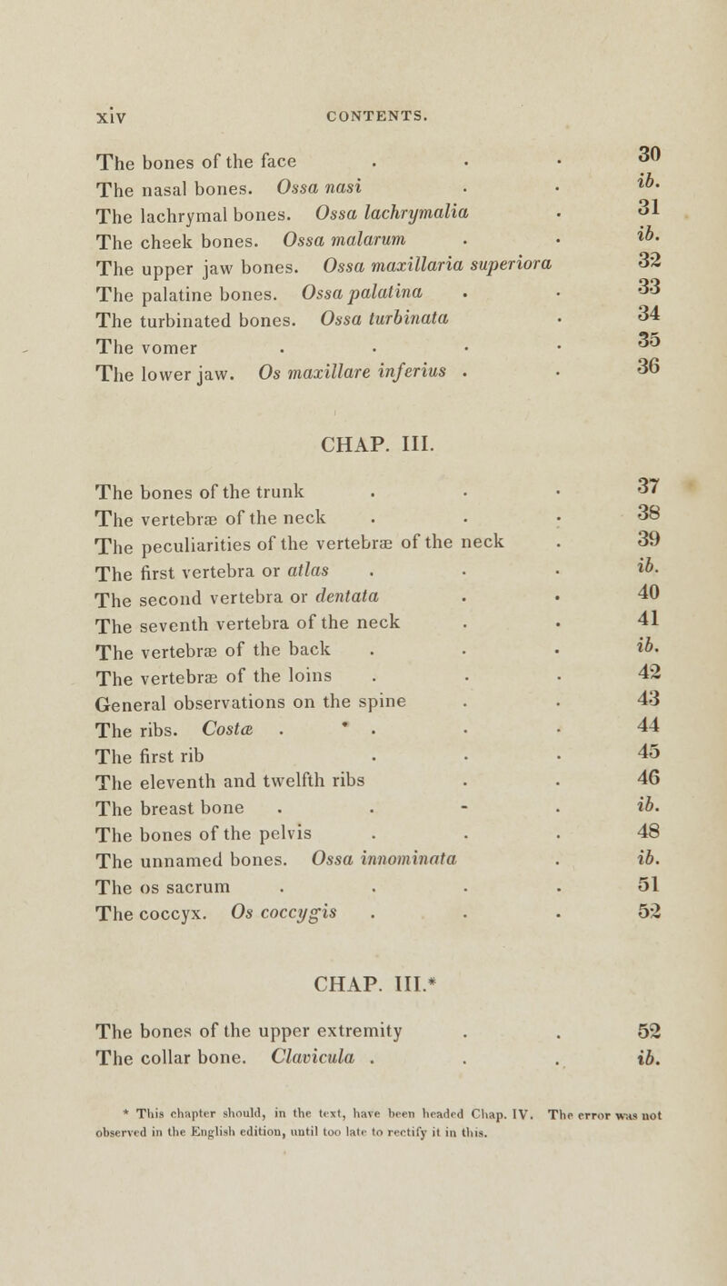 The bones of the face The nasal bones. Ossa nasi The lachrymal bones. Ossa lachrymalia The cheek bones. Ossa malarum The upper jaw bones. Ossa maxillaria superiora The palatine bones. Ossa palatina The turbinated bones. Ossa turbinata The vomer The lower jaw. Os maxillare inferius . 30 ib. 31 ib. 32 33 34 35 36 CHAP. III. The bones of the trunk The vertebrae of the neck The peculiarities of the vertebras of the The first vertebra or atlas The second vertebra or dentata The seventh vertebra of the neck The vertebras of the back The vertebra of the loins General observations on the spine The ribs. Costa . * . The first rib The eleventh and twelfth ribs The breast bone The bones of the pelvis The unnamed bones. Ossa innominata The os sacrum The coccyx. Os coccygis eck 37 38 39 ib, 40 41 ib. 42 43 44 45 46 tb. 48 ib. 51 52 CHAP. III.* The bones of the upper extremity The collar bone. Clavicula . 52 ib. * This chapter should, in the text, have been headed Chap. IV. The error was not observed in the English edition, until too late to rectify it in tins.