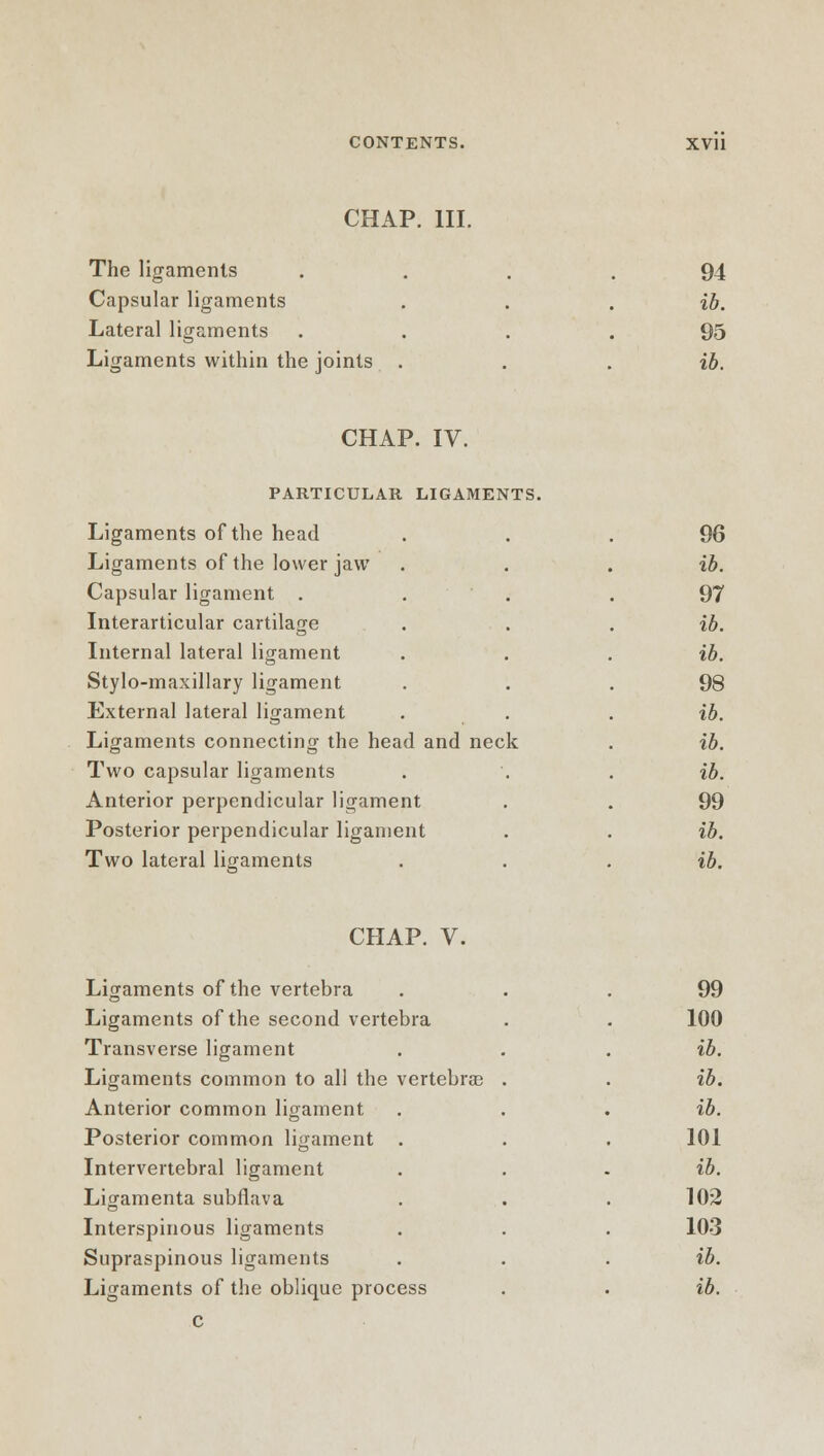 CHAP. III. The ligaments Capsular ligaments Lateral ligaments Ligaments within the joints 94 ib. 95 ib. CHAP. IV. PARTICULAR LIGAMENTS. Ligaments of the head Ligaments of the lower jaw Capsular ligament . Interarticular cartilage Internal lateral ligament Stylo-maxillary ligament External lateral ligament Ligaments connecting the head and neck Two capsular ligaments Anterior perpendicular ligament Posterior perpendicular ligament Two lateral ligaments 96 ib. 97 ib. ib. 98 ib. ib. ib. 99 ib. ib. CHAP. V. Ligaments of the vertebra Ligaments of the second vertebra Transverse ligament Ligaments common to all the vertebrae Anterior common ligament Posterior common ligament . Intervertebral ligament Ligamenta subflava Interspinous ligaments Supraspinous ligaments c 99 100 ib. ib. ib. 101 ib. 102 103 ib.