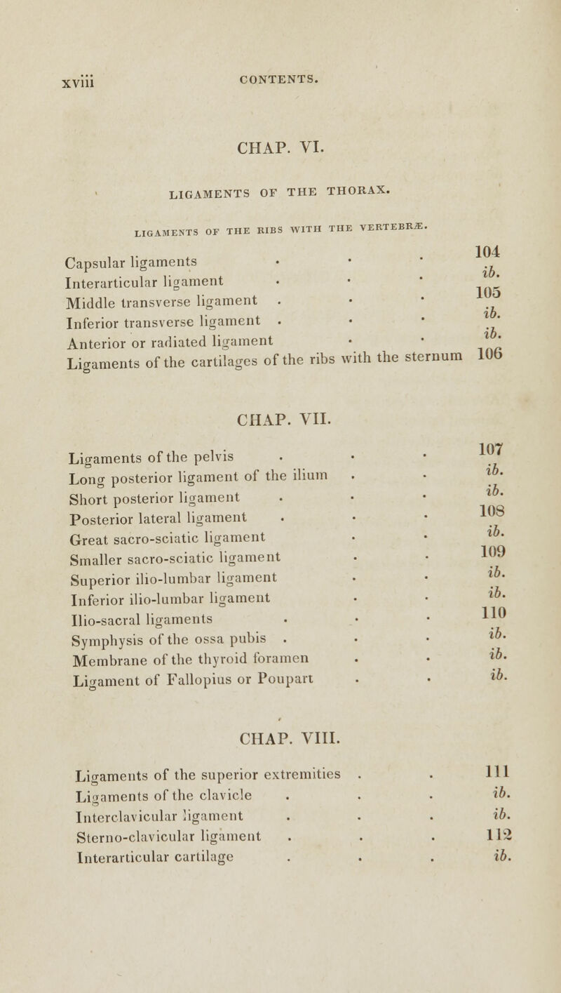 CHAP. VI. LIGAMENTS OF THE THORAX. LIGAMENTS OF THE RIBS WITH THE VERTEBRA. Capsular ligaments Interarticular ligament Middle transverse ligament . Inferior transverse ligament . Anterior or radiated ligament Ligaments of the cartilages of the ribs with the sternum 104 ib. 105 ib. ib. 106 CHAP. VII. Ligaments of the pelvis Long posterior ligament of the ilium Short posterior ligament Posterior lateral ligament Great sacro-sciatic ligament Smaller sacro-sciatic ligament Superior ilio-lumbar ligament Inferior ilio-lumbar ligament Uio-sacral ligaments Symphysis of the ossa pubis . Membrane of the thyroid foramen Ligament of Fallopius or Poupart 107 ib. ib. 108 ib. 109 ib. ib. 110 ib. ib. ib. CHAP. VIII. Ligaments of the superior extremities Ligaments of the clavicle Interclavicular ligament Sterno-clavicular ligament 111 ib. ib. 112