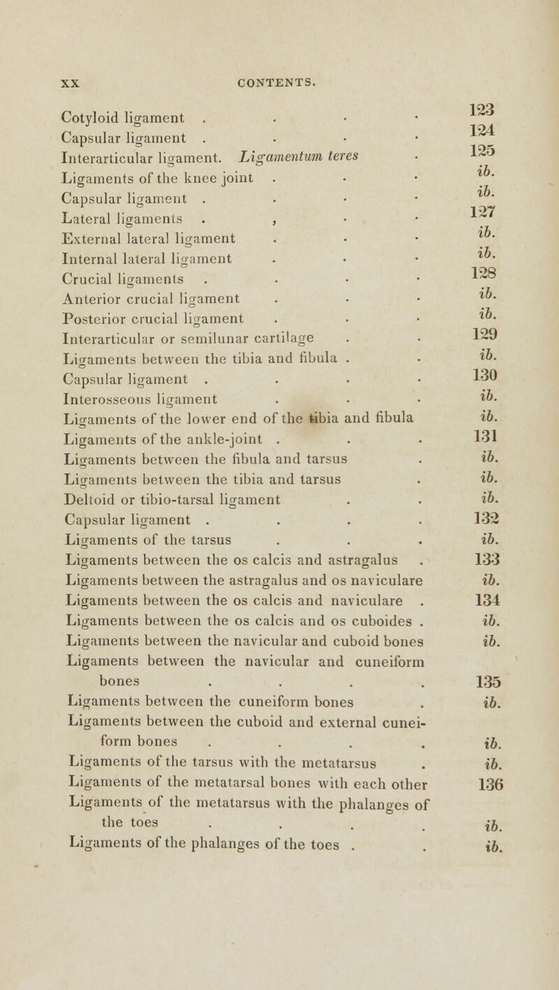 Cotyloid ligament Capsular ligament . Interarticular ligament. Ligamentum teres Ligaments of the knee joint Capsular ligament . Lateral ligaments . , External lateral ligament Internal lateral ligament Crucial ligaments Anterior crucial ligament Posterior crucial ligament Interarticular or semilunar cartilage Ligaments between the tibia and fibula . Capsular ligament . Interosseous ligament Ligaments of the lower end of the fabia and fibula Ligaments of the ankle-joint . Ligaments between the fibula and tarsus Ligaments between the tibia and tarsus Deltoid or tibio-tarsal ligament Capsular ligament . Ligaments of the tarsus Ligaments between the os calcis and astragalus Ligaments between the astragalus and os naviculare Ligaments between the os calcis and naviculare Ligaments between the os calcis and os cuboides Ligaments between the navicular and cuboid bones Ligaments between the navicular and cuneiform bones .... Ligaments between the cuneiform bones Ligaments between the cuboid and external cunei- form bones .... Ligaments of the tarsus with the metatarsus Ligaments of the metatarsal bones with each other Ligaments of the metatarsus with the phalanges of the toes 123 124 125 ib. ib. 127 ib. ib. 128 ib. ib. 129 ib. 130 ib. ib. 131 ib. ib. ib. 132 ib. 133 ib. 134 ib. ib. 135 ib. ib. ib. 136 ib.