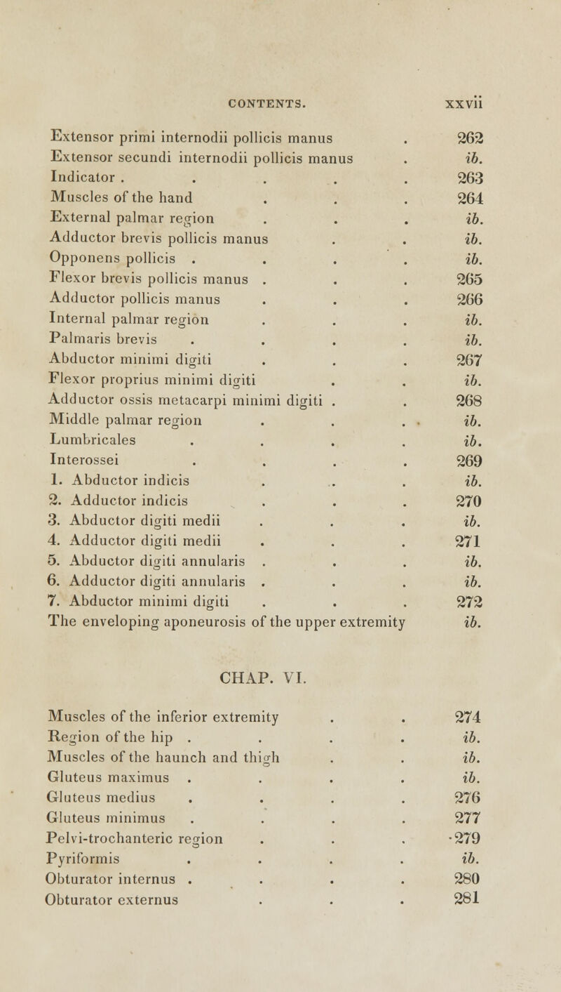 Extensor primi intcrnodii pollicis manus Extensor secundi internodii pollicis manus Indicator . Muscles of the hand External palmar region Adductor brevis pollicis manus Opponens pollicis . Flexor brevis pollicis manus . Adductor pollicis manus Internal palmar region Palmaris brevis Abductor minimi digiti Flexor proprius minimi digiti Adductor ossis metacarpi minimi digiti Middle palmar region Lumbricales Interossei 1. Abductor indicis 2. Adductor indicis 3. Abductor digiti medii 4. Adductor digiti medii 5. Abductor digiti annularis . 6. Adductor digiti annularis . 7. Abductor minimi digiti The enveloping aponeurosis of the upper extremity 262 ib. 263 264 ib. ib. ib. 265 266 ib. ib. 267 ib. 268 ib. ib. 269 ib. 270 ib. 271 ib. ib. 272 ib. CHAP. VI. Muscles of the inferior extremity 274 Region of the hip . ib. Muscles of the haunch and thigh ib. Gluteus maximus ib. Gluteus medius 276 Gluteus minimus 277 Pelvi-trochanteric region •279 Pyriformis . ib. Obturator internus . 280 Obturator externus 281
