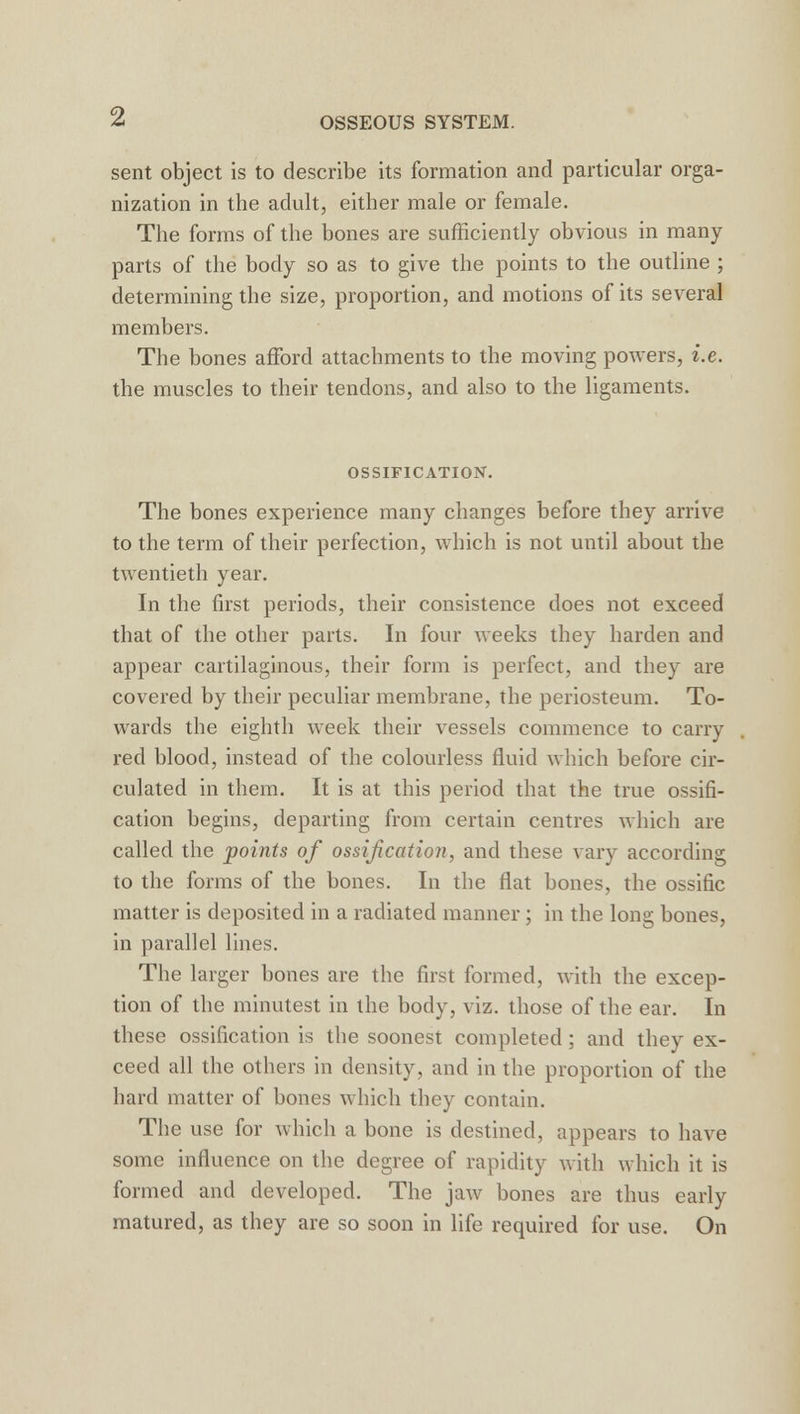 sent object is to describe its formation and particular orga- nization in the adult, either male or female. The forms of the bones are sufficiently obvious in many parts of the body so as to give the points to the outline ; determining the size, proportion, and motions of its several members. The bones afford attachments to the moving powers, i.e. the muscles to their tendons, and also to the ligaments. OSSIFICATION. The bones experience many changes before they arrive to the term of their perfection, which is not until about the twentieth year. In the first periods, their consistence does not exceed that of the other parts. In four weeks they harden and appear cartilaginous, their form is perfect, and they are covered by their peculiar membrane, the periosteum. To- wards the eighth week their vessels commence to carry red blood, instead of the colourless fluid which before cir- culated in them. It is at this period that the true ossifi- cation begins, departing from certain centres which are called the points of ossification, and these vary according to the forms of the bones. In the flat bones, the ossific matter is deposited in a radiated manner ; in the long bones, in parallel lines. The larger bones are the first formed, with the excep- tion of the minutest in the body, viz. those of the ear. In these ossification is the soonest completed; and they ex- ceed all the others in density, and in the proportion of the hard matter of bones which they contain. The use for which a bone is destined, appears to have some influence on the degree of rapidity with which it is formed and developed. The jaw bones are thus early matured, as they are so soon in life required for use. On