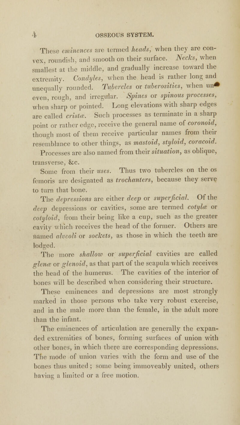 These eminences are termed heads, when they are con- vex, roundish, and smooth on their surface. Necks, when smallest at the middle, and gradually increase toward the extremity. Condyles, when the head is rather long and unequally rounded. Tubercles or tuberosities, when xu0 even, rough, and irregular. Spines or spinous processes, when sharp or pointed. Long elevations with sharp edges are called crista. Such processes as terminate in a sharp point or rather edge, receive the general name of coronoid, though most of them receive particular names from their resemblance to other things, as mastoid, styloid, coracoid. Processes are also named from their situation, as oblique, transverse, &c. Some from their uses. Thus two tubercles on the os femoris are designated as trochanters, because they serve to turn that bone. The depressions are either deep or superficial. Of the deep depressions or cavities, some are termed cotylce or cotyloid, from their being like a cup, such as the greater cavity which receives the head of the former. Others are named alveoli or sockets, as those in which the teeth are lodged. The more shallow or superficial cavities are called glena or glenoid, as that part of the scapula which receives the head of the humerus. The cavities of the interior of bones will be described when considering their structure. These eminences and depressions are most strongly marked in those persons who take very robust exercise, and in the male more than the female, in the adult more than the infant. The eminences of articulation are generally the expan- ded extremities of bones, forming surfaces of union with other bones, in which there are corresponding depressions. The mode of union varies with the form and use of the hones thus united ; some being immoveably united, others having a limited or a free motion.