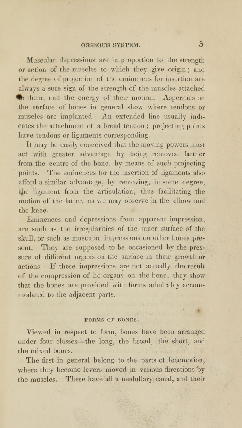 Muscular depressions are in proportion to the strength or action of the muscles to which they give origin; and the degree of projection of the eminences for insertion are always a sure sign of the strength of the muscles attached #) them, and the energy of their motion. Asperities on the surface of bones in general show where tendons or muscles are implanted. An extended line usually indi- cates the attachment of a broad tendon ; projecting points have tendons or ligaments corresponding. It may be easily conceived that the moving powers must act with greater advantage by being removed farther from the centre of the bone, by means of such projecting points. The eminences for the insertion of ligaments also afford a similar advantage, by removing, in some degree, ijie ligament from the articulation, thus facilitating the motion of the latter, as we may observe in the elbow and the knee. Eminences and depressions from apparent impression, are such as the irregularities of the inner surface of the skull, or such as muscular impressions on other bones pre- sent. They are supposed to be occasioned by the pres- sure of different organs on the surface in their growth or actions. If these impressions are not actually the result of the compression of he organs on the bone, they show that the bones are provided with forms admirably accom- modated to the adjacent parts. FORMS OF BONES. Viewed in respect to form, bones have been arranged under four classes—the long, the broad, the short, and the mixed bones. The first in general belong to the parts of locomotion, where they become levers moved in various directions by the muscles. These have all a medullary canal, and their