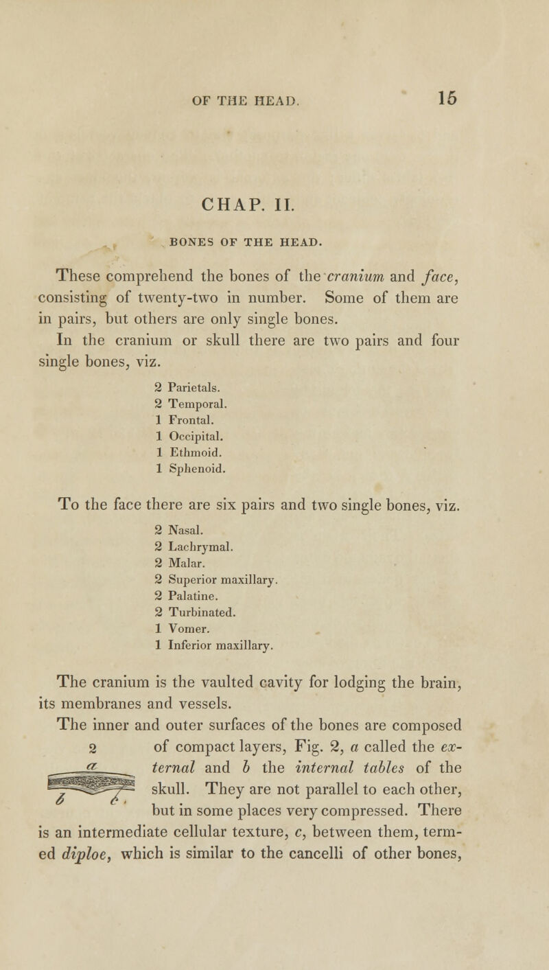 CHAP. II. BONES OF THE HEAD. These comprehend the bones of the cranium and face, consisting of twenty-two in number. Some of them are in pairs, but others are only single bones. In the cranium or skull there are two pairs and four single bones, viz. 2 Parietals. 2 Temporal. 1 Frontal. 1 Occipital. 1 Ethmoid. 1 Sphenoid. To the face there are six pairs and two single bones, viz. 2 Nasal. 2 Lachrymal. 2 Malar. 2 Superior maxillary. 2 Palatine. 2 Turbinated. 1 Vomer. 1 Inferior maxillary. The cranium is the vaulted cavity for lodging the brain, its membranes and vessels. The inner and outer surfaces of the bones are composed 2 of compact layers, Fig. 2, a called the ex- ternal and b the internal tables of the skull. They are not parallel to each other, but in some places very compressed. There is an intermediate cellular texture, c, between them, term- ed diploe, which is similar to the cancelli of other bones,