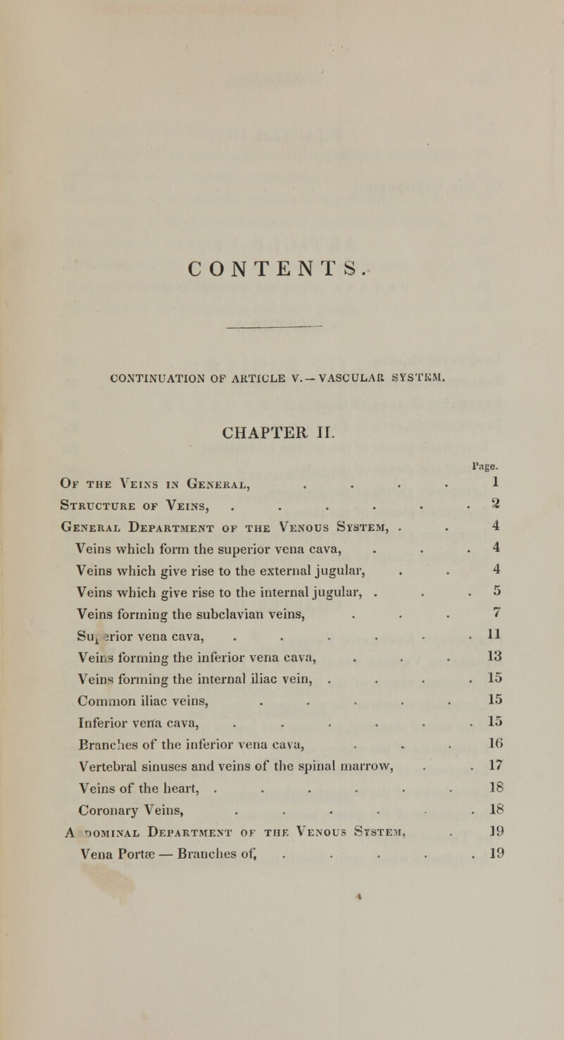 CONTENTS. CONTINUATION OF ARTICLE V. —VASCULAR SYSTEM. CHAPTER II. Page. Of the Veins in General, .... 1 Structure of Veins, . . . . . .2 General Department of the Venous System, . . 4 Veins which form the superior vena cava, . . .4 Veins which give rise to the external jugular, . . 4 Veins which give rise to the internal jugular, . . .5 Veins forming the subclavian veins, ... 7 Sux jrior vena cava, . . . . • .11 Veins forming the inferior vena cava, ... 13 Veins forming the internal iliac vein, . . . .15 Common iliac veins, ..... 15 Inferior vena cava, . . . . . .15 Branches of the inferior vena cava, . . .16 Vertebral sinuses and veins of the spinal marrow, . . 17 Veins of the heart, ...... 18 Coronary Veins, . . . . .18 A nominal Department of the Venous System, . 19 Vena Porta) — Branches of, . . . .19