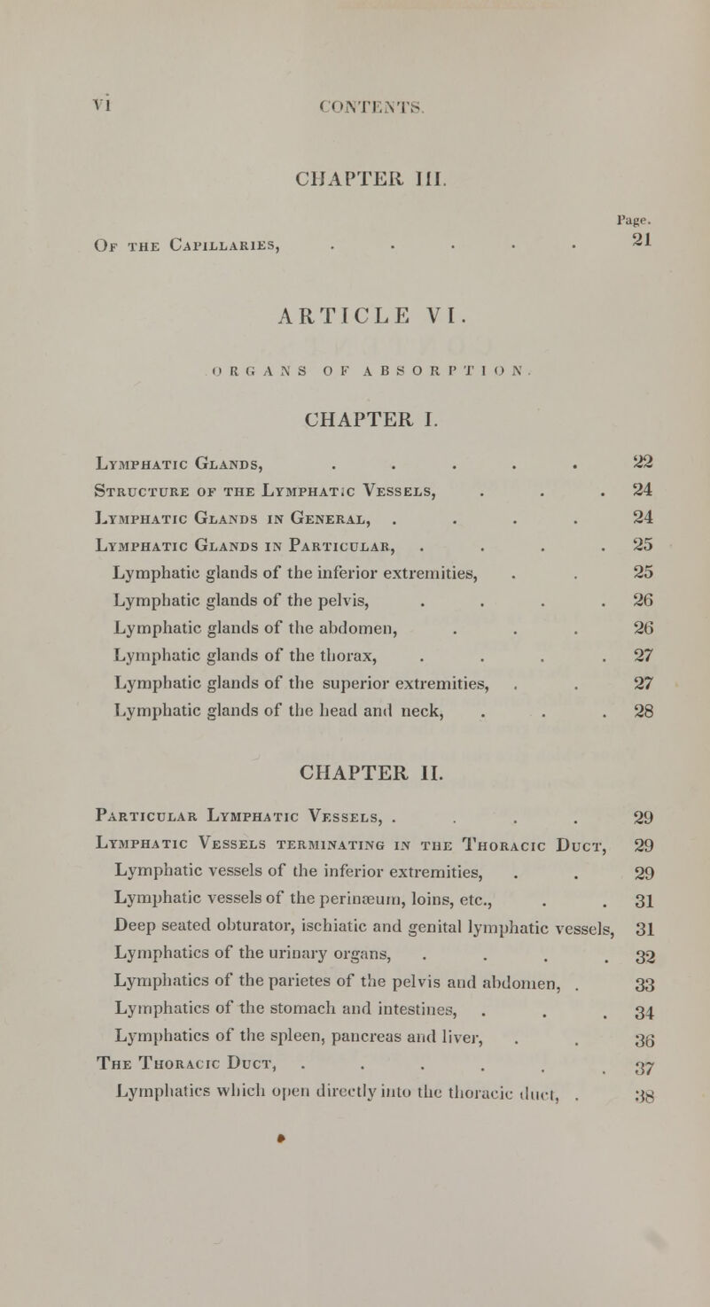 CHAPTER HI. Of the Capillaries, Page. 21 ARTICLE VI. ORGANS OF A B S O R P X I O N CHAPTER I. Lymphatic Glands, ..... 22 Structure of the Lymphatic Vessels, . . .24 Lymphatic Glands in General, .... 24 Lymphatic Glands in Particular, . . . .25 Lymphatic glands of the inferior extremities, . . 25 Lymphatic glands of the pelvis, . . . .26 Lymphatic glands of the abdomen, ... 26 Lymphatic glands of the thorax, . . . .27 Lymphatic glands of the superior extremities, . . 27 Lymphatic glands of the head and neck, . . .28 CHAPTER II. Particular Lymphatic Vessels, . . . 29 Lymphatic Vessels terminating in the Thoracic Duct, 29 Lymphatic vessels of the inferior extremities, . . 29 Lymphatic vessels of the perinasum, loins, etc., . . 31 Deep seated obturator, ischiatic and genital lymphatic vessels, 31 Lymphatics of the urinary organs, ... 32 Lymphatics of the parietes of the pelvis and abdomen, . 33 Lymphatics of the stomach and intestines, . . 34 Lymphatics of the spleen, pancreas and liver, . . 36 The Thoracic Duct, ..... 37 Lymphatics which open directly into the thoracic duct, . 38