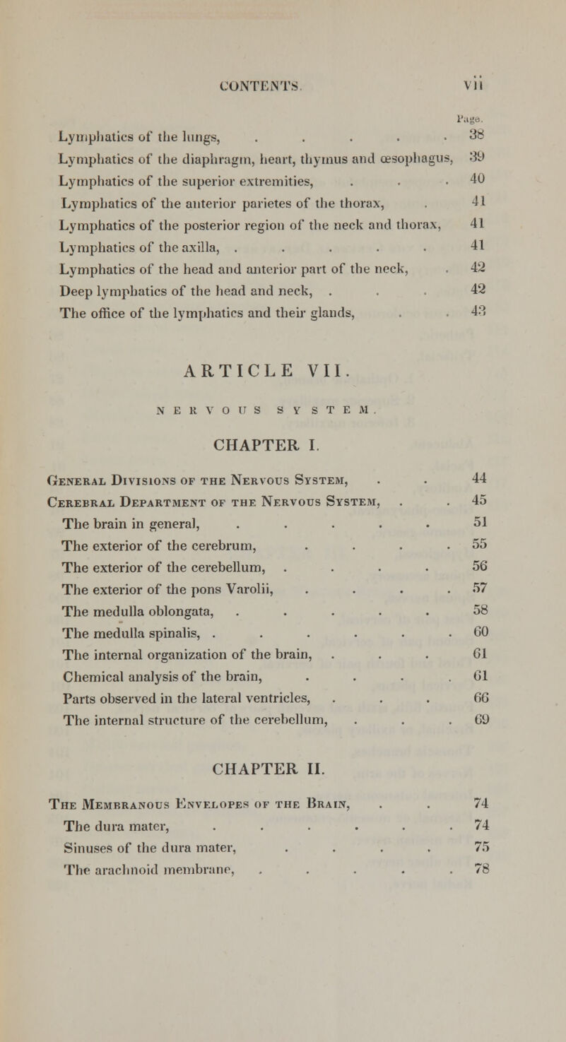 Page Lymphatics of the lungs, . . . . .38 Lymphatics of the diaphragm, heart, thymus and oesophagus, 39 Lymphatics of the superior extremities, . . .40 Lymphatics of the anterior parietes of the thorax, . 41 Lymphatics of the posterior region of the neck and thorax, 41 Lymphatics of the axilla, ..... 41 Lymphatics of the head and anterior part of the neck, . 42 Deep lymphatics of the head and neck, ... 42 The office of the lymphatics and their glands, . . 43 ARTICLE VII. NERVOUS SYSTEM. CHAPTER I. General Divisions of the Nervous System, . . 44 Cerebral Department of the Nervous System, . . 45 The brain in general, ..... 51 The exterior of the cerebrum, . . . .55 The exterior of the cerebellum, .... 56 The exterior of the pons Varolii, . . . .57 The medulla oblongata, ..... 58 The medulla spinalis, . . . . . .60 The internal organization of the brain, ... 61 Chemical analysis of the brain, . . . .61 Parts observed in the lateral ventricles, 66 The internal structure of the cerebellum, . . .69 CHAPTER II. The Membranous Envelopes of the Brain, . . 74 The dura mater, . . . . . .74 Sinuses of the dura mater, .... 75 The arachnoid membrane, . . . . .78
