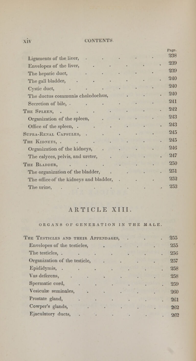 Page. 238 239 239 240 240 241 242 Ligaments of the liver, . Envelopes of the liver, .... The hepatic duct, • The gall bladder, . Cystic duct, ..... The ductus communis choledochus, Secretion of bile, ...••• The Spleen, ...••• Organization of the spleen, .... ^43 Office of the spleen, ...-•• 243 Supra-Renal Capsules, . 45 The Kidneys, ....-•• 245 Organization of the kidneys, .... 246 The calyces, pelvis, and ureter, .... 247 The Bladder, ...... 250 The organization of the bladder, .... 251 The office of the kidneys and bladder, . . . 252 The urine, ....... 253 ARTICLE XIII. organs of generation in the male. The Testicles and their Appendages, . . . 255 Envelopes of the testicles, .... 255 The testicles, ....... 256 Organization of the testicle, .... 257 Epididymis, ....... 258 Vas deferens, ...... 258 Spermatic cord, ...... 259 Vesiculse seminales, ..... 260 Prostate gland, ..... # 261 Cowper's glands, ..... 262 Ejaculatory ducts, ...... 262