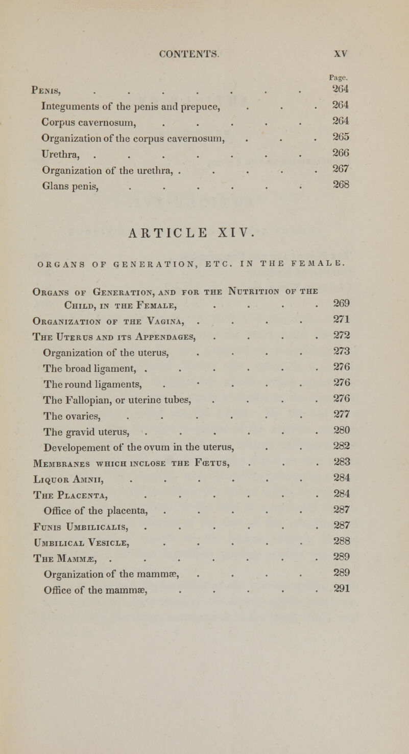 Page. Penis, 964 Integuments of the penis anil prepuce, . . • 264 Corpus cavernosum, ..... 264 Organization of the corpus cavernosum, . . . 265 Urethra, ....... 266 Organization of the urethra, ..... 267 Glans penis, ...... 268 ARTICLE XIV. ORGANS OF GENERATION, ETC. IN THE FEMALE. Organs of Generation, and for the Nutrition of the Child, in the Female, .... 269 Organization of the Vagina, .... 271 The Uterus and its Appendages, .... 272 Organization of the uterus, .... 273 The broad ligament, ...... 276 The round ligaments, . 276 The Fallopian, or uterine tubes, .... 276 The ovaries, ...... 277 The gravid uterus, . . . . . . 280 Developement of the ovum in the uterus, . . 282 Membranes which inclose the F<etus, . . . 283 Liquor Amnii, ...... 284 The Placenta, . . . • • .284 Office of the placenta, ..... 287 Funis Umbilicalis, ...... 287 Umbilical Vesicle, ..... 288 The Mammje, ....... 289 Organization of the mammae, .... 289 Office of the mammae, ..... 291