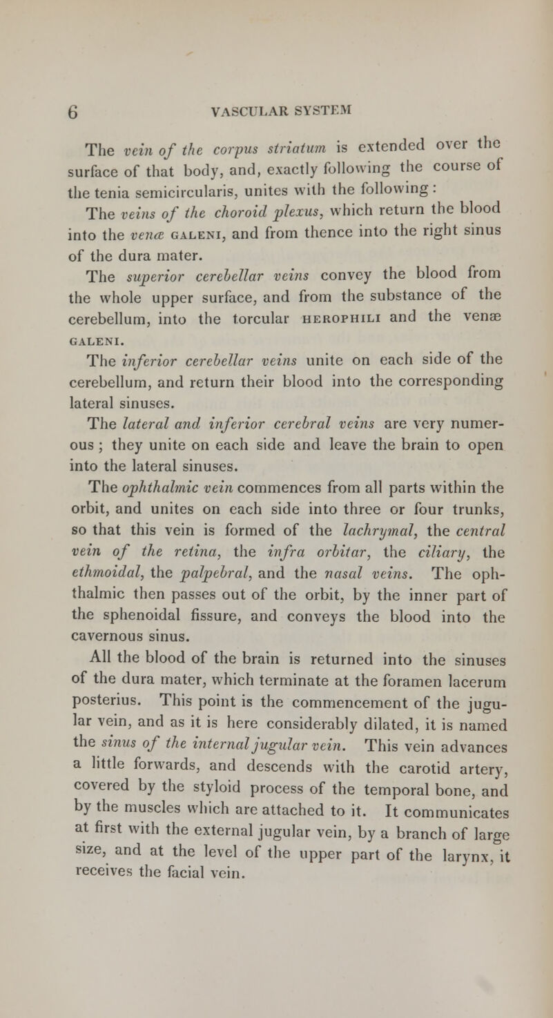 The vein of the corpus striatum is extended over the surface of that body, and, exactly following the course of the tenia semicircularis, unites with the following : The veins of the choroid plexus, which return the blood into the vena galeni, and from thence into the right sinus of the dura mater. The superior cerebellar veins convey the blood from the whole upper surface, and from the substance of the cerebellum, into the torcular herophili and the venae GALENI. The inferior cerebellar veins unite on each side of the cerebellum, and return their blood into the corresponding lateral sinuses. The lateral and inferior cerebral veins are very numer- ous ; they unite on each side and leave the brain to open into the lateral sinuses. The ophthalmic vein commences from all parts within the orbit, and unites on each side into three or four trunks, so that this vein is formed of the lachrymal, the central vein of the retina, the infra orbitar, the ciliary, the ethmoidal, the palpebral, and the nasal veins. The oph- thalmic then passes out of the orbit, by the inner part of the sphenoidal fissure, and conveys the blood into the cavernous sinus. All the blood of the brain is returned into the sinuses of the dura mater, which terminate at the foramen lacerum posterius. This point is the commencement of the jugu- lar vein, and as it is here considerably dilated, it is named the sinus of the internal jugular vein. This vein advances a little forwards, and descends with the carotid artery, covered by the styloid process of the temporal bone, and by the muscles which are attached to it. It communicates at first with the external jugular vein, by a branch of large size, and at the level of the upper part of the larynx, it receives the facial vein.