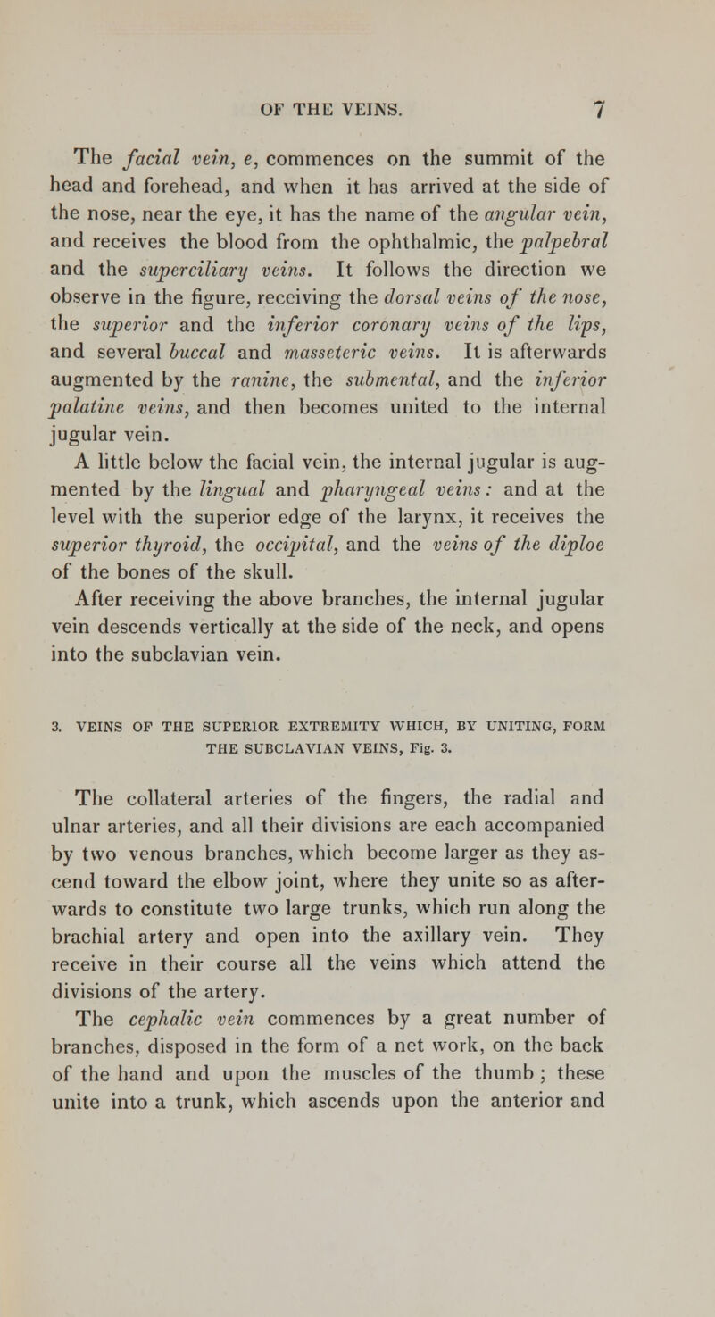 The facial vein, e, commences on the summit of the head and forehead, and when it has arrived at the side of the nose, near the eye, it has the name of the angular vein, and receives the blood from the ophthalmic, the palpebral and the superciliary veins. It follows the direction we observe in the figure, receiving the dorsal veins of the nose, the superior and the inferior coronary veins of the lips, and several buccal and masseteric veins. It is afterwards augmented by the ranine, the submental, and the inferior palatine veins, and then becomes united to the internal jugular vein. A little below the facial vein, the internal jugular is aug- mented by the lingual and pharyngeal veins: and at the level with the superior edge of the larynx, it receives the superior thyroid, the occipital, and the veins of the diploe of the bones of the skull. After receiving the above branches, the internal jugular vein descends vertically at the side of the neck, and opens into the subclavian vein. 3. VEINS OF THE SUPERIOR EXTREMITY WHICH, BY UNITING, FORM THE SUBCLAVIAN VEINS, Fig. 3. The collateral arteries of the fingers, the radial and ulnar arteries, and all their divisions are each accompanied by two venous branches, which become larger as they as- cend toward the elbow joint, where they unite so as after- wards to constitute two large trunks, which run along the brachial artery and open into the axillary vein. They receive in their course all the veins which attend the divisions of the artery. The cephalic vein commences by a great number of branches, disposed in the form of a net work, on the back of the hand and upon the muscles of the thumb ; these unite into a trunk, which ascends upon the anterior and