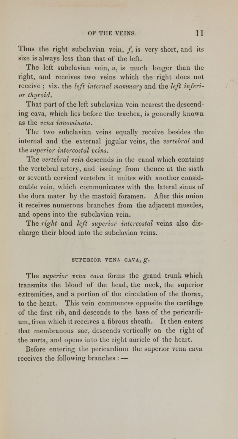 Thus the right subclavian vein, /, is very short, and its size is always less than that of the left. The left subclavian vein, u, is much longer than the right, and receives two veins which the right does not receive ; viz. the left internal mammary and the left inferi- or thyroid. That part of the left subclavian vein nearest the descend- ing cava, which lies before the trachea, is generally known as the vena innominata. The two subclavian veins equally receive besides the internal and the external jugular veins, the vertebral and the superior intercostal veins. The vertebral vein descends in the canal which contains the vertebral artery, and issuing from thence at the sixth or seventh cervical vertebra it unites with another consid- erable vein, which communicates with the lateral sinus of the dura mater by the mastoid foramen. After this union it receives numerous branches from the adjacent muscles, and opens into the subclavian vein. The right and left superior intercostal veins also dis- charge their blood into the subclavian veins. SUPERIOR VENA CAVA, g. The superior vena cava forms the grand trunk which transmits the blood of the head, the neck, the superior extremities, and a portion of the circulation of the thorax, to the heart. This vein commences opposite the cartilage of the first rib, and descends to the base of the pericardi- um, from which it receives a fibrous sheath. It then enters that membranous sac, descends vertically on the right of the aorta, and opens into the right auricle of the heart. Before entering the pericardium the superior vena cava receives the following branches : —