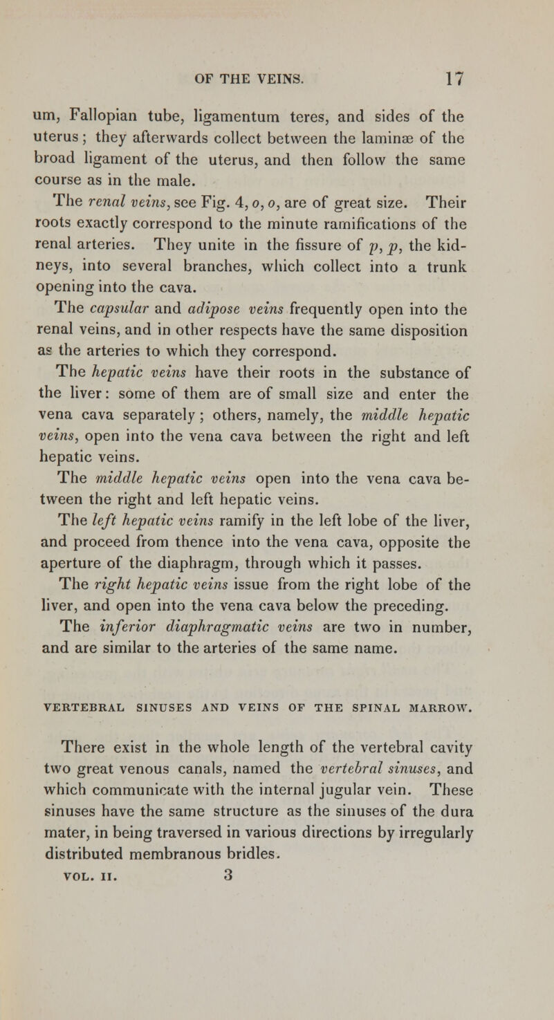 urn, Fallopian tube, ligamentum teres, and sides of the uterus; they afterwards collect between the laminae of the broad ligament of the uterus, and then follow the same course as in the male. The renal veins, see Fig. 4, o, o, are of great size. Their roots exactly correspond to the minute ramifications of the renal arteries. They unite in the fissure of p, p, the kid- neys, into several branches, which collect into a trunk opening into the cava. The capsular and adipose veins frequently open into the renal veins, and in other respects have the same disposition as the arteries to which they correspond. The hepatic veins have their roots in the substance of the liver: some of them are of small size and enter the vena cava separately; others, namely, the middle hepatic veins, open into the vena cava between the right and left hepatic veins. The middle hepatic veins open into the vena cava be- tween the right and left hepatic veins. The left hepatic veins ramify in the left lobe of the liver, and proceed from thence into the vena cava, opposite the aperture of the diaphragm, through which it passes. The right hepatic veins issue from the right lobe of the liver, and open into the vena cava below the preceding. The inferior diaphragmatic veins are two in number, and are similar to the arteries of the same name. VERTEBRAL SINUSES AND VEINS OF THE SPINAL MARROW. There exist in the whole length of the vertebral cavity two great venous canals, named the vertebral sinuses, and which communicate with the internal jugular vein. These sinuses have the same structure as the sinuses of the dura mater, in being traversed in various directions by irregularly distributed membranous bridles. VOL. II. 3