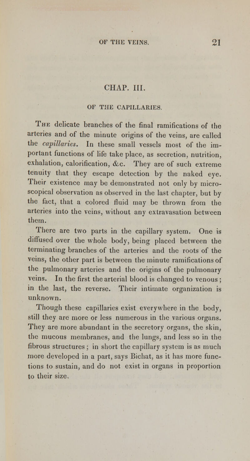 CHAP. III. OF THE CAPILLARIES. The delicate branches of the final ramifications of the arteries and of the minute origins of the veins, are called the capillaries. In these small vessels most of the im- portant functions of life take place, as secretion, nutrition, exhalation, calorification, &c. They are of such extreme tenuity that they escape detection by the naked eye. Their existence may be demonstrated not only by micro- scopical observation as observed in the last chapter, but by the fact, that a colored fluid may be thrown from the arteries into the veins, without any extravasation between them. There are two parts in the capillary system. One is diffused over the whole body, being placed between the terminating branches of the arteries and the roots of the veins, the other part is between the minute ramifications of the pulmonary arteries and the origins of the pulmonary veins. In the first the arterial blood is changed to venous ; in the last, the reverse. Their intimate organization is unknown. Though these capillaries exist everywhere in the body, still they are more or less numerous in the various organs. They are more abundant in the secretory organs, the skin, the mucous membranes, and the lungs, and less so in the fibrous structures ; in short the capillary system is as much more developed in a part, says Bichat, as it has more func- tions to sustain, and do not exist in organs in proportion to their size.