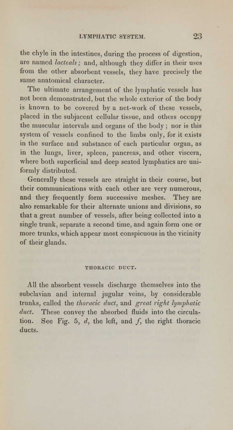 the chyle in the intestines, during the process of digestion, are named lacteals; and, although they differ in their uses from the other absorbent vessels, they have precisely the same anatomical character. The ultimate arrangement of the lymphatic vessels has not been demonstrated, but the whole exterior of the body is known to be covered by a net-work of these vessels, placed in the subjacent cellular tissue, and others occupy the muscular intervals and organs of the body; nor is this system of vessels confined to the limbs only, for it exists in the surface and substance of each particular organ, as in the lungs, liver, spleen, pancreas, and other viscera, where both superficial and deep seated lymphatics are uni- formly distributed. Generally these vessels are straight in their course, but their communications with each other are very numerous, and they frequently form successive meshes. They are also remarkable for their alternate unions and divisions, so that a great number of vessels, after being collected into a single trunk, separate a second time, and again form one or more trunks, which appear most conspicuous in the vicinity of their glands. THORACIC DUCT. All the absorbent vessels discharge themselves into the subclavian and internal jugular veins, by considerable trunks, called the thoracic duct, and great right lymphatic duct. These convey the absorbed fluids into the circula- tion. See Fig. 5, d, the left, and /, the right thoracic ducts.