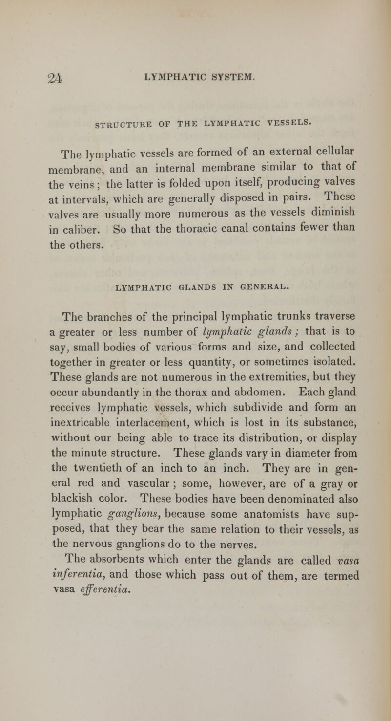 STRUCTURE OF THE LYMPHATIC VESSELS. The lymphatic vessels are formed of an external cellular membrane, and an internal membrane similar to that of the veins; the latter is folded upon itself, producing valves at intervals, which are generally disposed in pairs. These valves are usually more numerous as the vessels diminish in caliber. So that the thoracic canal contains fewer than the others. LYMPHATIC GLANDS IN GENERAL. The branches of the principal lymphatic trunks traverse a greater or less number of lymphatic glands; that is to say, small bodies of various forms and size, and collected together in greater or less quantity, or sometimes isolated. These glands are not numerous in the extremities, but they occur abundantly in the thorax and abdomen. Each gland receives lymphatic vessels, which subdivide and form an inextricable interlacement, which is lost in its substance, without our being able to trace its distribution, or display the minute structure. These glands vary in diameter from the twentieth of an inch to an inch. They are in gen- eral red and vascular; some, however, are of a gray or blackish color. These bodies have been denominated also lymphatic ganglions, because some anatomists have sup- posed, that they bear the same relation to their vessels, as the nervous ganglions do to the nerves. The absorbents which enter the glands are called vasa inferentia, and those which pass out of them, are termed vasa efferentia.