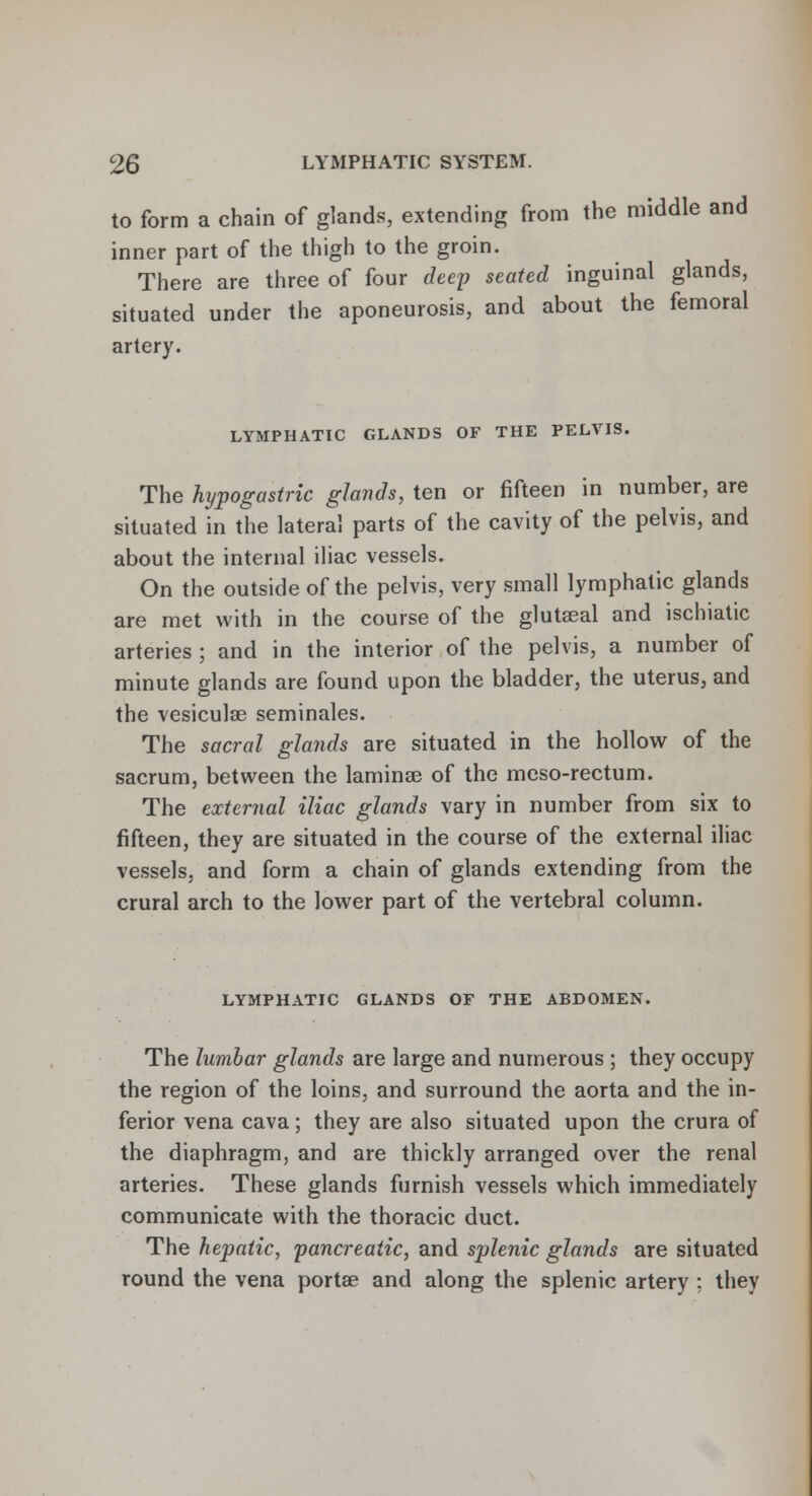 to form a chain of glands, extending from the middle and inner part of the thigh to the groin. There are three of four deep seated inguinal glands, situated under the aponeurosis, and about the femoral artery. LYMPHATIC GLANDS OF THE PELVIS. The hypogastric glands, ten or fifteen in number, are situated in the lateral parts of the cavity of the pelvis, and about the internal iliac vessels. On the outside of the pelvis, very small lymphatic glands are met with in the course of the glutseal and ischiatic arteries ; and in the interior of the pelvis, a number of minute glands are found upon the bladder, the uterus, and the vesiculae seminales. The sacral glands are situated in the hollow of the sacrum, between the laminae of the meso-rectum. The external iliac glands vary in number from six to fifteen, they are situated in the course of the external iliac vessels, and form a chain of glands extending from the crural arch to the lower part of the vertebral column. LYMPHATIC GLANDS OF THE ABDOMEN. The lumbar glands are large and numerous ; they occupy the region of the loins, and surround the aorta and the in- ferior vena cava; they are also situated upon the crura of the diaphragm, and are thickly arranged over the renal arteries. These glands furnish vessels which immediately communicate with the thoracic duct. The hepatic, pancreatic, and splenic glands are situated round the vena portae and along the splenic artery ; they