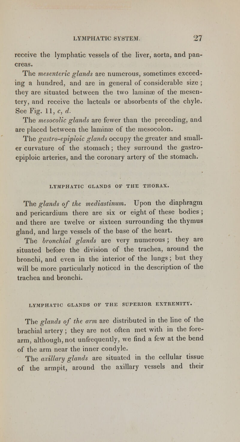 receive the lymphatic vessels of the liver, aorta, and pan- creas. The mesenteric glands are numerous, sometimes exceed- ing a hundred, and are in general of considerable size ; they are situated between the two laminae of the mesen- tery, and receive the lacteals or absorbents of the chyle. See Fig. 11, c, d. The mesocolic glands are fewer than the preceding, and are placed between the laminae of the mesocolon. The gastro-epiploic glands occupy the greater and small- er curvature of the stomach; they surround the gastro- epiploic arteries, and the coronary artery of the stomach. LYMPHATIC GLANDS OF THE THORAX. The glands of the mediastinum. Upon the diaphragm and pericardium there are six or eight of these bodies ; and there are twelve or sixteen surrounding the thymus gland, and large vessels of the base of the heart. The bronchial glands are very numerous ; they are situated before the division of the trachea, around the bronchi, and even in the interior of the lungs ; but they will be more particularly noticed in the description of the trachea and bronchi. LYMPHATIC GLANDS OF THE SUPERIOR EXTREMITY. The glands of the arm are distributed in the line of the brachial artery ; they are not often met with in the fore- arm, although, not unfrequently, we find a few at the bend of the arm near the inner condyle. The axillary glands are situated in the cellular tissue of the armpit, around the axillary vessels and their