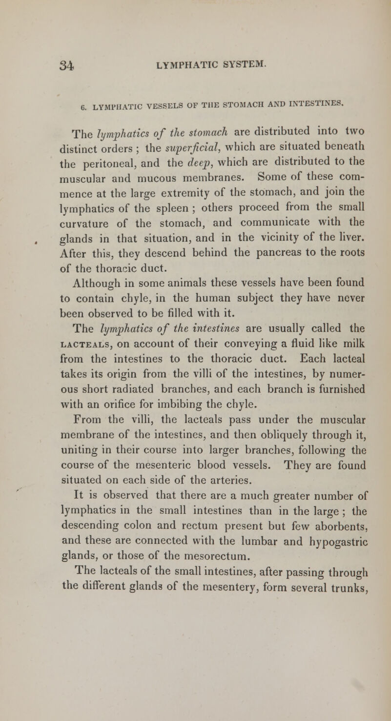 6. LYMPHATIC VESSELS OF THE STOMACH AND INTESTINES. The lymphatics of the stomach are distributed into two distinct orders ; the superficial, which are situated beneath the peritoneal, and the deep, which are distributed to the muscular and mucous membranes. Some of these com- mence at the large extremity of the stomach, and join the lymphatics of the spleen ; others proceed from the small curvature of the stomach, and communicate with the glands in that situation, and in the vicinity of the liver. After this, they descend behind the pancreas to the roots of the thoracic duct. Although in some animals these vessels have been found to contain chyle, in the human subject they have never been observed to be filled with it. The lymphatics of the intestines are usually called the lacteals, on account of their conveying a fluid like milk from the intestines to the thoracic duct. Each lacteal takes its origin from the villi of the intestines, by numer- ous short radiated branches, and each branch is furnished with an orifice for imbibing the chyle. From the villi, the lacteals pass under the muscular membrane of the intestines, and then obliquely through it, uniting in their course into larger branches, following the course of the mesenteric blood vessels. They are found situated on each side of the arteries. It is observed that there are a much greater number of lymphatics in the small intestines than in the large ; the descending colon and rectum present but few aborbents, and these are connected with the lumbar and hypogastric glands, or those of the mesorectum. The lacteals of the small intestines, after passing through the different glands of the mesentery, form several trunks,