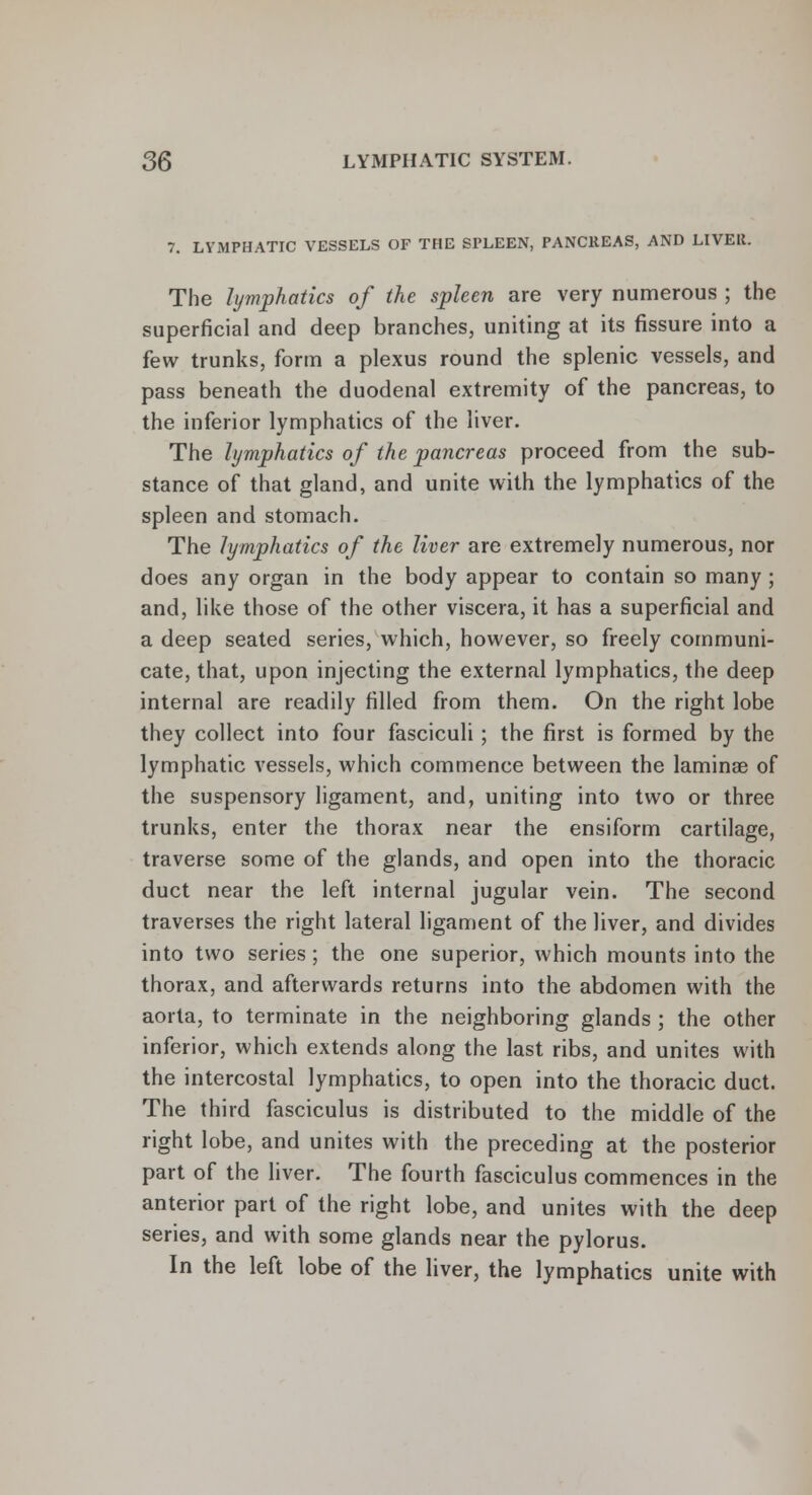 7. LYMPHATIC VESSELS OF THE SPLEEN, PANCREAS, AND LIVEK. The lymphatics of the spleen are very numerous ; the superficial and deep branches, uniting at its fissure into a few trunks, form a plexus round the splenic vessels, and pass beneath the duodenal extremity of the pancreas, to the inferior lymphatics of the liver. The lymphatics of the pancreas proceed from the sub- stance of that gland, and unite with the lymphatics of the spleen and stomach. The lymphatics of the liver are extremely numerous, nor does any organ in the body appear to contain so many ; and, like those of the other viscera, it has a superficial and a deep seated series, which, however, so freely communi- cate, that, upon injecting the external lymphatics, the deep internal are readily rilled from them. On the right lobe they collect into four fasciculi ; the first is formed by the lymphatic vessels, which commence between the laminae of the suspensory ligament, and, uniting into two or three trunks, enter the thorax near the ensiform cartilage, traverse some of the glands, and open into the thoracic duct near the left internal jugular vein. The second traverses the right lateral ligament of the liver, and divides into two series; the one superior, which mounts into the thorax, and afterwards returns into the abdomen with the aorta, to terminate in the neighboring glands ; the other inferior, which extends along the last ribs, and unites with the intercostal lymphatics, to open into the thoracic duct. The third fasciculus is distributed to the middle of the right lobe, and unites with the preceding at the posterior part of the liver. The fourth fasciculus commences in the anterior part of the right lobe, and unites with the deep series, and with some glands near the pylorus. In the left lobe of the liver, the lymphatics unite with