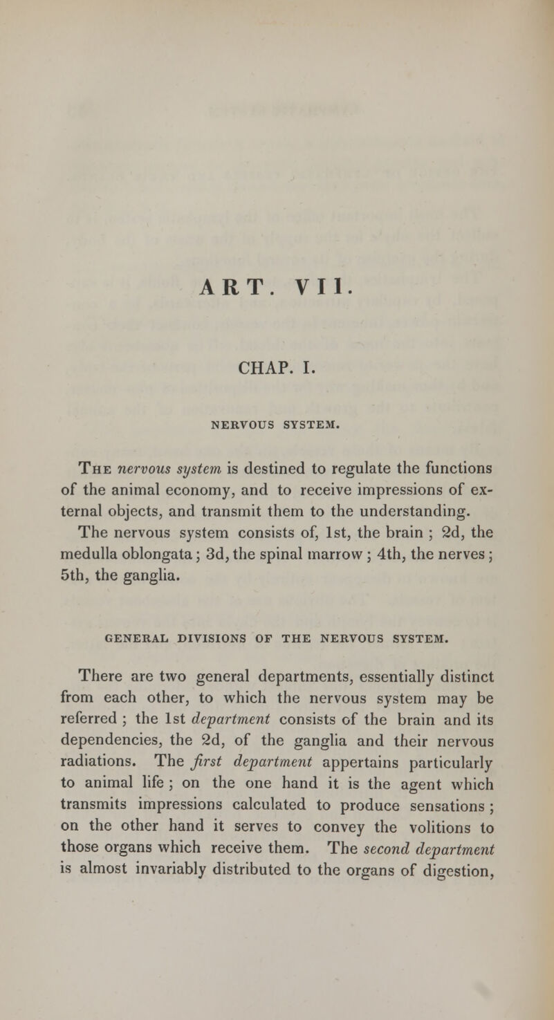 CHAP. I. NERVOUS SYSTEM. The nervous system is destined to regulate the functions of the animal economy, and to receive impressions of ex- ternal objects, and transmit them to the understanding. The nervous system consists of, 1st, the brain ; 2d, the medulla oblongata; 3d, the spinal marrow ; 4th, the nerves ; 5th, the ganglia. general divisions of the nervous system. There are two general departments, essentially distinct from each other, to which the nervous system may be referred ; the 1st department consists of the brain and its dependencies, the 2d, of the ganglia and their nervous radiations. The first department appertains particularly to animal life ; on the one hand it is the agent which transmits impressions calculated to produce sensations ; on the other hand it serves to convey the volitions to those organs which receive them. The second department is almost invariably distributed to the organs of digestion,