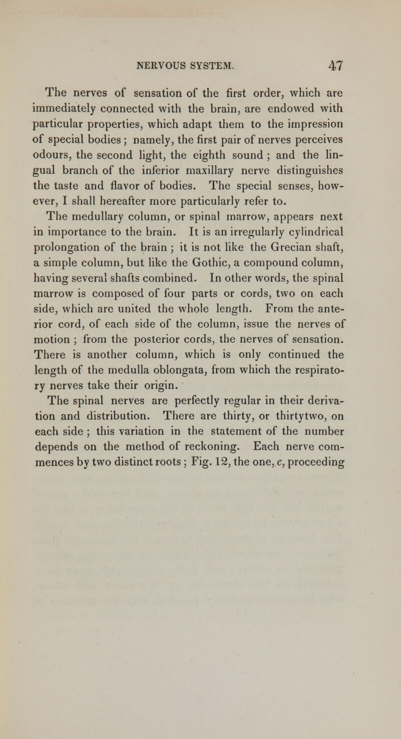 The nerves of sensation of the first order, which are immediately connected with the brain, are endowed with particular properties, which adapt them to the impression of special bodies ; namely, the first pair of nerves perceives odours, the second light, the eighth sound ; and the lin- gual branch of the inferior maxillary nerve distinguishes the taste and flavor of bodies. The special senses, how- ever, I shall hereafter more particularly refer to. The medullary column, or spinal marrow, appears next in importance to the brain. It is an irregularly cylindrical prolongation of the brain ; it is not like the Grecian shaft, a simple column, but like the Gothic, a compound column, having several shafts combined. In other words, the spinal marrow is composed of four parts or cords, two on each side, which arc united the whole length. From the ante- rior cord, of each side of the column, issue the nerves of motion ; from the posterior cords, the nerves of sensation. There is another column, which is only continued the length of the medulla oblongata, from which the respirato- ry nerves take their origin. The spinal nerves are perfectly regular in their deriva- tion and distribution. There are thirty, or thirtytwo, on each side ; this variation in the statement of the number depends on the method of reckoning. Each nerve com- mences by two distinct roots ; Fig. 12, the one, c, proceeding