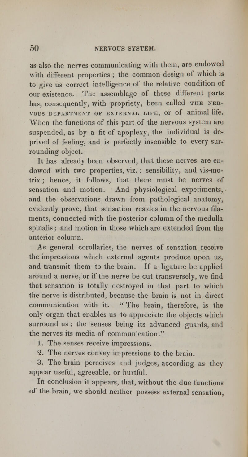 as also the nerves communicating with them, are endowed with different properties ; the common design of which is to give us correct intelligence of the relative condition of our existence. The assemblage of these different parts has, consequently, with propriety, been called the ner- vous department of external life, or of animal life. When the functions of this part of the nervous system are suspended, as by a fit of apoplexy, the individual is de- prived of feeling, and is perfectly insensible to every sur- rounding object. It has already been observed, that these nerves are en- dowed with two properties, viz.: sensibility, and vis-mo- trix; hence, it follows, that there must be nerves of sensation and motion. And physiological experiments, and the observations drawn from pathological anatomy, evidently prove, that sensation resides in the nervous fila- ments, connected with the posterior column of the medulla spinalis; and motion in those which are extended from the anterior column. As general corollaries, the nerves of sensation receive the impressions which external agents produce upon us, and transmit them to the brain. If a ligature be applied around a nerve, or if the nerve be cut transversely, we find that sensation is totally destroyed in that part to which the nerve is distributed, because the brain is not in direct communication with it.  The brain, therefore, is the only organ that enables us to appreciate the objects which surround us ; the senses being its advanced guards, and the nerves its media of communication. 1. The senses receive impressions. 2. The nerves convey impressions to the brain. 3. The brain perceives and judges, according as they appear useful, agreeable, or hurtful. In conclusion it appears, that, without the due functions of the brain, we should neither possess external sensation,