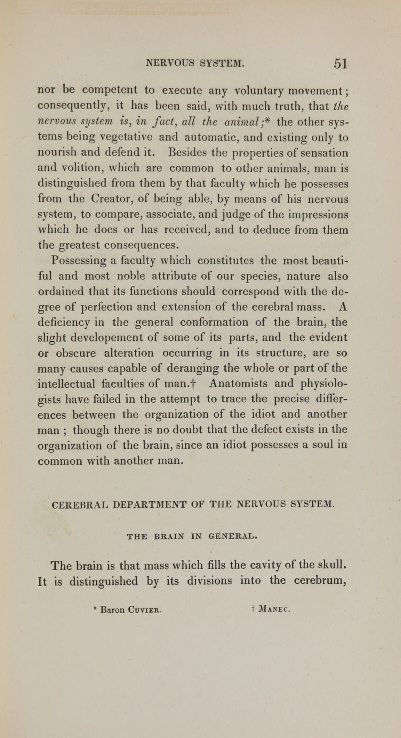 nor be competent to execute any voluntary movement; consequently, it has been said, with much truth, that the nervous system is, in fact, all the animal-* the other sys- tems being vegetative and automatic, and existing only to nourish and defend it. Besides the properties of sensation and volition, which are common to other animals, man is distinguished from them by that faculty which he possesses from the Creator, of being able, by means of his nervous system, to compare, associate, and judge of the impressions which he does or has received, and to deduce from them the greatest consequences. Possessing a faculty which constitutes the most beauti- ful and most noble attribute of our species, nature also ordained that its functions should correspond with the de- gree of perfection and extension of the cerebral mass. A deficiency in the general conformation of the brain, the slight developement of some of its parts, and the evident or obscure alteration occurring in its structure, are so many causes capable of deranging the whole or part of the intellectual faculties of man.f Anatomists and physiolo- gists have failed in the attempt to trace the precise differ- ences between the organization of the idiot and another man ; though there is no doubt that the defect exists in the organization of the brain, since an idiot possesses a soul in common with another man. CEREBRAL DEPARTMENT OF THE NERVOUS SYSTEM. THE BRAIN IN GENERAL. The brain is that mass which fills the cavity of the skull. It is distinguished by its divisions into the cerebrum, * Baron Cuvier. t Manec.